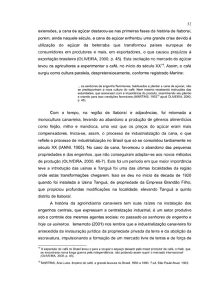 32
extensões, a cana de açúcar destacou-se nas primeiras fases da história de Itaboraí,
porém, ainda naquele século, a cana de açúcar enfrentou uma grande crise devido à
utilização do açúcar da beterraba que transformou países europeus de
consumidores em produtores e mais, em exportadores, o que causou prejuízos à
exportação brasileira (OLIVEIRA, 2000, p. 45). Esta oscilação no mercado do açúcar
levou os agricultores a experimentar o café, no início do século XX14
. Assim, o café
surgiu como cultura paralela, despretensiosamente, conforme registrado Martins:
... os senhores de engenho fluminense, habituados a plantar a cana de açúcar, não
se predispunham a nova cultura do café. Nem mesmo recebendo instruções das
autoridades, que acenavam com a importância do produto, incentivando seu plantio
e criando para isso condições favoráveis (MARTINS, 1993
15
apud OLIVEIRA, 2000,
p. 45).
Com o tempo, na região de Itaboraí e adjacências, foi retomada a
monocultura canavieira, levando ao abandono a produção de gêneros alimentícios
como feijão, milho e mandioca, uma vez que os preços do açúcar eram mais
compensadores. Inicia-se, assim, o processo de industrialização da cana, o que
reflete o processo de industrialização no Brasil que só se consolidou tardiamente no
século XX (IANNI, 1965). No caso da cana, favoreceu o abandono das pequenas
propriedades e dos engenhos, que não conseguiram adaptar-se aos novos métodos
de produção (OLIVEIRA, 2000, 46-7). Este foi um período em que maior importância
teve a introdução das usinas e Tanguá foi uma das últimas localidades da região
onde estas transformações chegarem. Isso se deu no início da década de 1920
quando foi instalada a Usina Tanguá, de propriedade da Empresa Brandão Filho,
que propiciou profundas modificações na localidade, elevando Tanguá a quinto
distrito de Itaboraí.
A história da agroindústria canavieira tem suas raízes na instalação dos
engenhos centrais, que expressam a centralização industrial, é um setor produtivo
sob o controle dos mesmos agentes sociais: no passado os senhores de engenho e
hoje os usineiros. Iamamoto (2001) nos lembra que a industrialização canavieira foi
antecedida da instauração jurídica da propriedade privada da terra e da abolição da
escravatura, impulsionando a formação de um mercado livre de terras e de força de
14
A expansão do café no Brasil levou o país a ocupar o espaço deixado pelo maior produtor de café, o Haiti, que
se encontrava numa longa guerra pela independência, não podendo assim suprir o mercado internacional
(OLIVEIRA, 2000, p. 45).
15
MARTINS, Ana Luiza. Império do café, a grande lavoura no Brasil, 1850 a 1890. 7.ed. São Paulo:Atual, 1993.
 
