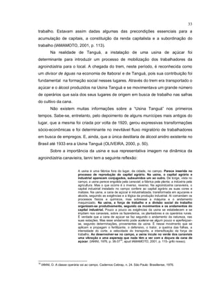 33
trabalho. Estavam assim dadas algumas das precondições essenciais para a
acumulação de capitais, a constituição da renda capitalista e a subordinação do
trabalho (IAMAMOTO, 2001, p. 113).
Na realidade de Tanguá, a instalação de uma usina de açúcar foi
determinante para introduzir um processo de mobilização dos trabalhadores da
agroindústria para o local. A chegada do trem, neste período, é reconhecida como
um divisor de águas na economia de Itaboraí e de Tanguá, pois sua contribuição foi
fundamental na formação social nesses lugares. Através do trem era transportado o
açúcar e o álcool produzidos na Usina Tanguá e se movimentava um grande número
de operários que saía dos seus lugares de origem em busca de trabalho nas safras
do cultivo da cana.
Não existem muitas informações sobre a “Usina Tanguá” nos primeiros
tempos. Sabe-se, entretanto, pelo depoimento de alguns munícipes mais antigos do
lugar, que a mesma foi criada por volta de 1920, gerou expressivas transformações
sócio-econômicas e foi determinante no inevitável fluxo migratório de trabalhadores
em busca de empregos. E, ainda, que a única destilaria de álcool anidro existente no
Brasil até 1933 era a Usina Tanguá (OLIVEIRA, 2000, p. 50).
Sobre a importância da usina e sua representativa imagem na dinâmica da
agroindústria canavieira, Ianni tem a seguinte reflexão:
A usina é uma fábrica fora do lugar, da cidade, no campo. Parece inserida no
processo de reprodução do capital agrário. Na usina, o capital agrário e
industrial aparecem conjugados, subsumidos um ao outro. De longe, vista no
campo, a usina parece engolida pela canavial; a fábrica pela planta; a indústria pela
agricultura. Mas o que ocorre é o inverso, reverso. Na agroindústria canavieira, o
capital industrial instalado no campo confere ao capital agrário as suas cores e
matizes. Na usina, a cana de açúcar é industrializada, transformada em açucares e
alcoóis, seguindo as exigências e a lógica da produção industrial. Aí comandam os
processos físicos e químicos, mas sobressai a máquina e o andamento
maquinizado. Na usina, a força de trabalho e a divisão social do trabalho
organizam-se produtivamente, segundo os movimentos e os andamentos do
capital industrial. Pouco a pouco as exigências da usina se estabelecem e se
impõem nos canaviais, sobre os fazendeiros, os plantadores e os operários rurais.
É verdade que a cana de açúcar se faz segundo o andamento da natureza, nas
suas estações. Mas esse andamento pode acelerar-se algum pouco e aperfeiçoar-
se, segundo determinações, provenientes da usina. É nesse movimento que se
aplicam e propagam o fertilizante, o defensivo, o trator, a queima das folhas, a
intensidade do corte, a velocidade do transporte, a intensificação da força de
trabalho. Ao desenvolver-se no campo, a usina incute no verde dos canaviais
uma vibração e uma aspereza que nada têm a ver com a doçura da cana de
açúcar. (IANNI, 1976, p. 36-37
16
, apud IAMAMOTO, 2001, p. 115- grifo nosso).
16
IANNI, O. A classe operária vai ao campo. Cadernos Cebrap, n. 24. São Paulo: Brasiliense, 1976.
 