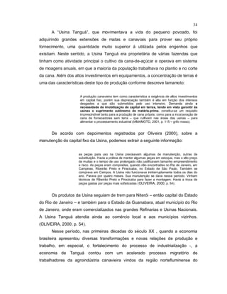34
A “Usina Tanguá”, que movimentava a vida do pequeno povoado, foi
adquirindo grandes extensões de matas e canaviais para prover seu próprio
fornecimento, uma quantidade muito superior à utilizada pelos engenhos que
existiam. Neste sentido, a Usina Tanguá era proprietária de várias fazendas que
tinham como atividade principal o cultivo da cana-de-açúcar e operava em sistema
de moagens anuais, em que a maioria da população trabalhava no plantio e no corte
da cana. Além dos altos investimentos em equipamentos, a concentração de terras é
uma das características deste tipo de produção conforme descreve Iamamoto:
A produção canavieira tem como característica a exigência de altos investimentos
em capital fixo, porém sua depreciação também é alta em função dos intensos
desgastes a que são submetidos pelo uso intensivo. Demanda ainda a
necessidade de imobilização de capital em terras, tendo em vista garantir às
usinas o suprimento autônomo de matéria-prima, constitui-se um requisito
imprescindível tanto para a produção de cana própria, como para a incorporação de
cana de fornecedores sem terra – que cultivam nas áreas das usinas – para
alimentar o processamento industrial (IAMAMOTO, 2001, p. 115 – grifo nosso).
De acordo com depoimentos registrados por Oliveira (2000), sobre a
manutenção do capital fixo da Usina, podemos extrair a seguinte informação:
as peças para uso na Usina precisavam algumas de manutenção, outras de
substituição. Havia a prática de manter algumas peças em estoque, mas o alto preço
de muitas e o tempo de uso prolongado não justificavam tamanho empreendimento
e risco. As peças eram compradas, quando não encontradas no Rio de Janeiro, em
Campinas, Ribeirão Preto e Piracicaba, no Estado de São Paulo. Também se
comprava em Campos. A Usina não funcionava ininterruptamente todos os dias do
ano. Parava por quatro meses. Sua manutenção se dava nesse período. Vinham
técnicos de Ribeirão Preto e Piracicaba para fazer a montagem. Havia a troca de
peças gastas por peças mais sofisticadas (OLIVEIRA, 2000, p. 54).
Os produtos da Usina seguiam de trem para Niterói – então capital do Estado
do Rio de Janeiro – e também para o Estado da Guanabara, atual município do Rio
de Janeiro, onde eram comercializados nas grandes Refinarias e Usinas Nacionais.
A Usina Tanguá atendia ainda ao comércio local e aos municípios vizinhos.
(OLIVEIRA, 2000, p. 54).
Nesse período, nas primeiras décadas do século XX , quando a economia
brasileira apresentou diversas transformações e novas relações de produção e
trabalho, em especial, o fortalecimento do processo de industrialização -, a
economia de Tanguá contou com um acelerado processo migratório de
trabalhadores da agroindústria canavieira vindos da região nortefluminense do
 