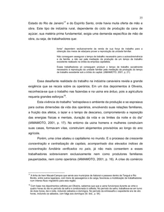 35
Estado do Rio de Janeiro17
e do Espírito Santo, onde havia muita oferta de mão e
obra. Este tipo de indústria rural, dependente do ciclo de produção da cana de
açúcar, sua matéria prima fundamental, exigia uma demanda específica de mão de
obra, ou seja, de trabalhadores que:
livres” dependem exclusivamente da venda de sua força de trabalho para a
obtenção dos meios de vida/para prover a reprodução da unidade famíliar.
Não conseguem assegurar o tempo de trabalho necessário para a autosobrevivência
e da família, a não ser pela mediação da produção de um tempo de trabalho
excedente realizado na órbita da empresa capitalista.
Esses trabalhadores só conseguem produzir o tempo de trabalho socialmente
necessário à reprodução da unidade familiar pela mediação da produção do tempo
de trabalho excedente sob a órbita do capital. (IAMAMOTO, 2001, p. 21).
Essa desafiante realidade do trabalho na indústria canavieira revela a grande
exigência que se recaía sobre os operários. Em um dos depoimentos à Oliveira,
reconhecia-se que o trabalho nas fazendas e na usina era árduo, pois a agricultura
requeria grandes esforços18
.
Esta vivência do trabalho “extrapolava o ambiente da produção e se espraiava
para outras dimensões da vida dos operários, envolvendo suas relações familiares,
a fruição dos afetos, o lazer e o tempo de descanso, comprometendo a reposição
das energias físicas e mentais, duração da vida e os limites da noite e do dia”
(IAMAMOTO, 2001, p. 17). No entorno da usina homens e mulheres construíam
suas casas, formavam vilas, construíam alojamentos provisórios ao longo do ano
agrícola.
Porém, uma crise abateu o capitalismo no mundo. E o processo de crescente
concentração e centralização de capitais, acompanhado dos elevados índices de
concentração fundiária verificados no país, já não mais consentem a esses
trabalhadores sobreviverem exclusivamente nem como produtores familiares
pauperizados, nem como operários (IAMAMOTO, 2001, p. 16). A crise do comércio
17
A linha de trem Macaé-Campos que servia aos municípios de Itaboraí e passava dentro de Tanguá e Rio
Bonito, entre outros lugarejos, com trens de passageiros e de carga, favoreceu a mobilização de trabalhadores
num intenso fluxo migratório para esta região.
18
Com base nos depoimentos colhidos por Oliveira, sabemos que que a usina funcionava durante as vinte e
quatro horas do dia no período da safra e condicionada à colheita. No período da safra, trabalhava-se em turno
de doze horas, dia e noite, incluindo sábados e domingos. No período da entressafra o expediente era de oito
horas, incluindo os sábados, com folga aos domingos (Id. ibid., p. 54).
 