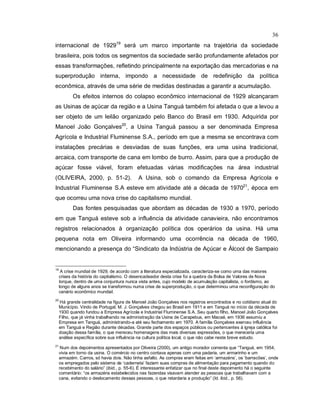 36
internacional de 192919
será um marco importante na trajetória da sociedade
brasileira, pois todos os segmentos da sociedade serão profundamente afetados por
essas transformações, refletindo principalmente na exportação das mercadorias e na
superprodução interna, impondo a necessidade de redefinição da política
econômica, através de uma série de medidas destinadas a garantir a acumulação.
Os efeitos internos do colapso econômico internacional de 1929 alcançaram
as Usinas de açúcar da região e a Usina Tanguá também foi afetada o que a levou a
ser objeto de um leilão organizado pelo Banco do Brasil em 1930. Adquirida por
Manoel João Gonçalves20
, a Usina Tanguá passou a ser denominada Empresa
Agrícola e Industrial Fluminense S.A., período em que a mesma se encontrava com
instalações precárias e desviadas de suas funções, era uma usina tradicional,
arcaica, com transporte de cana em lombo de burro. Assim, para que a produção de
açúcar fosse viável, foram efetuadas várias modificações na área industrial
(OLIVEIRA, 2000, p. 51-2). A Usina, sob o comando da Empresa Agrícola e
Industrial Fluminense S.A esteve em atividade até a década de 197021
, época em
que ocorreu uma nova crise do capitalismo mundial.
Das fontes pesquisadas que abordam as décadas de 1930 a 1970, período
em que Tanguá esteve sob a influência da atividade canavieira, não encontramos
registros relacionados à organização política dos operários da usina. Há uma
pequena nota em Oliveira informando uma ocorrência na década de 1960,
mencionando a presença do “Sindicato da Indústria de Açúcar e Álcool de Sampaio
19
A crise mundial de 1929, de acordo com a literatura especializada, caracteriza-se como uma das maiores
crises da história do capitalismo. O desencadeador desta crise foi a quebra da Bolsa de Valores de Nova
Iorque, dentro de uma conjuntura nunca vista antes, cujo modelo de acumulação capitalista, o fordismo, ao
longo de alguns anos se transformou numa crise de superprodução, o que determinou uma reconfiguração do
cenário econômico mundial.
20
Há grande centralidade na figura de Manoel João Gonçalves nos registros encontrados e no cotidiano atual do
Município. Vindo de Portugal, M. J. Gonçalves chegou ao Brasil em 1911 e em Tanguá no início da década de
1930 quando fundou a Empresa Agrícola e Industrial Fluminense S.A. Seu quarto filho, Manoel João Gonçalves
Filho, que já vinha trabalhando na administração da Usina de Carapebus, em Macaé, em 1936 assumiu a
Empresa em Tanguá, administrando-a até seu fechamento em 1970. A família Gonçalves exerceu influência
em Tanguá e Região durante décadas. Grande parte dos espaços públicos ou pertencentes à igreja católica foi
doação dessa família, o que mereceu homenagens das mais diversas expressões, o que mereceria uma
análise específica sobre sua influência na cultura política local, o que não cabe neste breve estudo.
21
Num dos depoimentos apresentados por Oliveira (2000), um antigo morador comenta que “Tanguá, em 1954,
vivia em torno da usina. O comércio no centro contava apenas com uma padaria, um armarinho e um
armazém. Carros, só havia dois. Não tinha asfalto. As compras eram feitas em ‘armazéns’, os ‘barracões’, onde
os empregados pelo sistema de ‘caderneta’ faziam suas compras de alimentação para pagamento quando do
recebimento do salário” (ibid., p. 55-6). É interessante enfatizar que no final deste depoimento há o seguinte
comentário: “os armazéns estabelecidos nas fazendas visavam atender as pessoas que trabalhavam com a
cana, evitando o deslocamento dessas pessoas, o que retardaria a produção” (Id. ibid., p. 56).
 