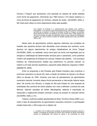 37
Correia e Tanguá” que representou uma oposição ao sistema de cartão adotado
como forma de pagamento, informando que 1964 marcou o fim desse sistema e o
início da forma de pagamento em dinheiro, através de recibo (OLIVEIRA, 2000, p.
56). Este autor utiliza um único depoimento sobre esta questão:
Com relação ao Sindicato e o questionamento das relações entre patrões e
empregados, o que gerava muitos descontentamentos, havia diversos empregados
da Usina que aí atuavam. O Diretor do Sindicato na filial em Tanguá, por exemplo,
Otavio Alonso da Costa, era carpinteiro da Usina, dentre outros. Cabe registrar que
não houve pressão por parte do proprietário quanto a esse acúmulo de atividades e
posições, por vezes contrária à política de trabalho adotada pela Usina (OLIVEIRA,
2000, p. 56).
Nesse setor da agroindústria, embora algumas melhorias nas condições de
trabalho dos operários tenham sido difundidas como benesse dos usineiros, como
aparece em alguns depoimentos de antigos trabalhadores da Usina Tanguá
(OLIVEIRA, 2000), na realidade, havia como pano de fundo uma legislação que os
obrigava a viabilização de determinadas serviços para o operariado, como podemos
conferir nas exigências do Estatuto da Lavoura, tratado mas adiante, num processo
histórico de “intervencionismo estatal que predominou no período colonial, no
império e em todo período republicano, passando pelas ditaduras varguista e militar”
(BARRETO, 2009).
Entre os programas e leis firmadas pelo Estado brasileiro para incentivar a
economia canavieira no século XX, está a criação do Instituto do Açúcar e do Álcool
(IAA) na década de 1930, iniciando uma fase de planejamento da agroindústria
canavieira nacional, tornando dessa forma permanente a intervenção federal nesse
setor. De acordo com Oliveira, a criação do IAA pelo Estado foi uma resposta às
solicitações dos usineiros de vários estados com vista a defender o produto de suas
fábricas, obtendo reduções de tarifas alfandegárias relativas à importação de
maquinário e objetivando também controlar o preço do produto no mercado interno
(OLIVEIRA, 2000, p. 51).
Todavia, conforme análise apresentada por Bray, Ferreira e Ruas (2000, s.p.),
sobre a fase de planejamento da agroindústria canavieira nacional e a participação
estatal neste setor, o IAA surge com o objetivo de
[...] contribuir com a melhoria das condições da agroindústria açucareira nacional, e
resolver o excedente da produção de açúcar como fomento do álcool combustível,
através da estabilização dos preços do açúcar e da construção de novos
 