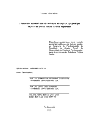 Altineia Maria Neves
O trabalho do assistente social no Município de Tanguá/RJ: (re)produção
ampliada da questão social e exercício da profissão
Dissertação apresentada, como requisito
parcial para obtenção do título de Mestre,
ao Programa de Pós-Graduação da
Faculdade de Serviço Social, da
Universidade do Estado do Rio de Janeiro.
Área de concentração: Trabalho e Política
Social.
Aprovada em 01 de fevereiro de 2010.
Banca Examinadora:
_________________________________________
Prof. Dra. Ana Maria de Vasconcelos (Orientadora)
Faculdade de Serviço Social da UERJ
_________________________________________
Prof. Dra. Marilda Villela Iamamoto
Faculdade de Serviço Social da UERJ
_________________________________________
Prof. Dra. Fátima da Silva Grave Ortiz
Escola de Serviço Social da UFRJ
Rio de Janeiro
2010
 