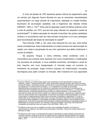 40
O início da década de 1970 apresenta graves indícios de esgotamento após
um período pós Segunda Guerra Mundial em que as economias industrializadas
experimentaram um longo período de crescimento, baseadas no modelo fordista-
keynesiano de acumulação capitalista, sob a hegemonia dos Estados Unidos
(HARVEY, 1993, p. 119) 23
. Esta crise foi agravada a partir de fatores externos como
a crise do petróleo, em 1973, que tem seu preço elevado em resposta à queda da
produtividade24
. A relativa saturação do mercado consumidor dos países capitalistas
centrais e a concorrência cada vez mais acirrada conduziram a um novo paradigma
para reconstituição das bases de valorização do capital25
.
Para Antunes (1999, p. 36), essa crise estrutural fez com que, entre tantas
outras conseqüências, fosse implementado um amplo processo de reestruturação do
capital, com vistas à recuperação do seu ciclo reprodutivo que afetou fortemente o
mundo do trabalho.
Na pequena Tanguá, a Usina enfrentou vários problemas como a
concorrência que somente seria resolvida com novos investimentos e modificações
nos processos de produção. A nova realidade econômica, tecnológica e social do
país impunha uma nova reorganização. O mercado exigia um aumento no
rendimento da produção, exigia contínuo processo de modernização, inovações
tecnológicas para poder competir no mercado. Não investindo em sua capacidade
23
Antunes (1999) faz uma síntese deste quadro crítico da década de 1970 apresentando os traços mais
evidentes, a saber: 1) queda da taxa de lucro, dada, dentre outros elementos causais, pelo aumento do preço
da força de trabalho, conquistado durante o período pós-45 e pela intensificação das lutas sociais dos anos 60,
que objetivavam o controlo social da produção [...]; 2) o esgotamento do padrão de acumulação
taylorista/fordista de produção (que em verdade era a expressão mais fenomênica da crise estrutural do
capital) dado pelo incapacidade de responder à retração do consumo que se acentuava [...]; 3) hipertrofia da
esfera financeira, que ganhava relativa autonomia frente aos capitais produtivos, o que também já era
expressão da própria crise estrutural do capital e seu sistema de produção, colocando-se o capital financeiro
como um campo prioritário para a especulação, na nova fase do processo de internacionalização; 4) a maior
concentração de capitais graças às fusões entre as empresas monopolistas e oligopolistas; 5) a crise do
welfare state ou do “Estado do bem-estar social” e dos seus mecanismos de funcionamento, acarretando a
crise fiscal do Estado capitalista e a necessidade de retração dos gastos públicos e sua transferência para o
capital privado: 6) incremento acentuado das privatizações, tendência generalizada às desregulamentações e à
flexibilização do processo produtivo, dos mercados e da força de trabalho, entre tantos outros elementos
contingentes que exprimiam esse novo quadro crítico (ANTUNES, 1999, p. 29 ).
24
Simultâneo a esta nova crise do capitalismo mundial, novas estratégias de gestão no processo de
reestruturação do capital em crise estão sendo processadas e difundidas. Trata-se do modelo toyotista sob a
liderança do Japão.
25
Na década de 1970, houve a reconstituição das bases de valorização do capital mediante restauração das
condições materiais e políticas do domínio do capital financeiro e industrial internacionalizado e do controle
sobre o trabalho e a subsunção deste aos imperativos das modalidades de enfrentamento da crise (ABREU,
2002, p. 167).
 