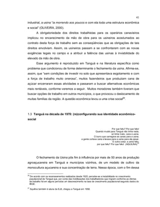 41
industrial, a usina “ia morrendo aos poucos e com ela toda uma estrutura econômica
e social” (OLIVEIRA, 2000).
A obrigatoriedade dos direitos trabalhistas para os operários canavieiros
implicou no encarecimento da mão de obra para os usineiros acostumados ao
contrato desta força de trabalho sem as conseqüências que as obrigações de tais
direitos envolviam. Assim, os usineiros passam a se confrontarem com as novas
exigências legais no campo e a atribuir a falência das usinas à inviabilidade do
elevado da mão de obra.
Esse argumento é reproduzido em Tanguá e na literatura específica como
problema que condicionou de forma determinante o fechamento da usina. Afirma-se,
assim, que “sem condições de investir no solo que apresentava esgotamento e com
a força de trabalho muito onerosa”, muitos fazendeiros que produziam cana de
açúcar encerraram essas atividades e passaram a buscar alternativas econômicas
mais rentáveis, conforme veremos a seguir. Muitos moradores também tiveram que
buscar opções de trabalho em outros municípios, o que provocou o deslocamento de
muitas famílias da região. A questão econômica levou a uma crise social26
.
1.3 Tanguá na década de 1970: (re)configurando sua identidade econômico-
social
Por que faliu? Por que faliu!
Quando mudei para Tanguá não tinha nada,
só tinha mato, cana e usina.
O burro que carregava as canas para a usina,
a gente cortava cana e levava para a usina para ela pesar.
E outra coisa: a usina faliu:
por que faliu? Por que faliu! (AQUILINA)
.27
O fechamento da Usina pôs fim à influência por mais de 50 anos da produção
agroaçucareira em Tanguá e municípios vizinhos, de um modelo de cultivo da
monocultura açucareira e sua concentração de terra. Nessa época, com o fim dessa
26
De acordo com os recenseamentos realizados desde 1920, percebe-se a instabilidade no crescimento
populacional de Tanguá que, por conta das mobilizações dos trabalhadores que migram conforme as ofertas
de trabalho há em alguns períodos um descrescimento na taxa de crescimento populacional segundo dados do
IBGE.
27
Aquilina também é aluna da EJA, chegou a Tanguá em 1958.
 