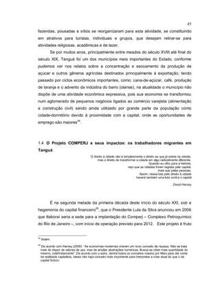 45
fazendas, pousadas e sítios se reorganizaram para esta atividade, se constituindo
em atrativos para turistas, individuais e grupos, que desejam retirar-se para
atividades religiosas, acadêmicas e de lazer.
Se por muitos anos, principalmente entre meados do século XVIII até final do
século XIX, Tanguá foi um dos municípios mais importantes do Estado, conforme
pudemos ver nos relatos sobre a concentração e escoamento da produção de
açúcar e outros gêneros agrícolas destinados principalmente à exportação; tendo
passado por ciclos econômicos importantes, como: cana-de-açúcar, café, produção
de laranja e o advento da indústria do barro (olarias), na atualidade o município não
dispõe de uma atividade econômica expressiva, pois sua economia se transformou
num aglomerado de pequenos negócios ligados ao comércio varejista (alimentação
e construção civil) sendo ainda utilizado por grande parte da população como
cidade-dormitório devido à proximidade com a capital, onde as oportunidades de
emprego são maiores34
.
1.4 O Projeto COMPERJ e seus impactos: os trabalhadores migrantes em
Tanguá
O direito à cidade não é simplesmente o direito ao que já existe na cidade,
mas o direito de transformar a cidade em algo radicalmente diferente.
Quando eu olho para a história,
vejo que as cidades foram regidas pelo capital,
mais que pelas pessoas.
Assim, nessa luta pelo direito à cidade
haverá também uma luta contra o capital
David Harvey
É na segunda metade da primeira década deste início do século XXI, sob a
hegemonia do capital financeiro35
, que o Presidente Lula da Silva anunciou em 2006
que Itaboraí seria a sede para a implantação do Comperj – Complexo Petroquímico
do Rio de Janeiro –, com início de operação previsto para 2012. Este projeto é fruto
34
Ibdem.
35
De acordo com Harvey (2009) “As economias modernas criaram um novo conceito de riqueza. Não se trata
mais de dispor de valores de uso, mas de ampliar abstrações numéricas. Busca-se obter mais quantidade do
mesmo, indefinidamente”. De acordo com o autor, dentre todos os conceitos criados por Marx para dar conta
da realidade capitalista, talvez não haja conceito mais importante para interpretar a crise atual do que o de
capital fictício.
 