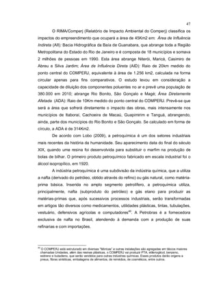 47
O RIMA/Comperj (Relatório de Impacto Ambiental do Comperj) classifica os
impactos do empreendimento que ocupará a área de 45Km2 em: Área de Influência
Indireta (AII): Bacia Hidrográfica da Baía de Guanabara, que abrange toda a Região
Metropolitana do Estado do Rio de Janeiro e é composta de 18 municípios e somava
2 milhões de pessoas em 1990. Esta área abrange Niterói, Maricá, Casimiro de
Abreu e Silva Jardim; Área de Influência Direta (AID): Raio de 20km medido do
ponto central do COMPERJ, equivalente à área de 1.256 km2, calculada na forma
circular apenas para fins comparativos. O estudo levou em consideração a
capacidade de diluição dos componentes poluentes no ar e prevê uma população de
380.000 em 2010; abrange Rio Bonito, São Gonçalo e Magé; Área Diretamente
Afetada (ADA): Raio de 10Km medido do ponto central do COMPERJ. Prevê-se que
será a área que sofrerá diretamente o impacto das obras, mais intensamente nos
municípios de Itaboraí, Cachoeira de Macaú, Guapimirim e Tanguá, abrangendo,
ainda, parte dos municípios do Rio Bonito e São Gonçalo. Se calculado em forma de
círculo, a ADA é de 314Km2.
De acordo com Lobo (2009), a petroquímica é um dos setores industriais
mais recentes da história da humanidade. Seu aparecimento data do final do século
XIX, quando uma resina foi desenvolvida para substituir o marfim na produção de
bolas de bilhar. O primeiro produto petroquímico fabricado em escala industrial foi o
álcool isopropílico, em 1920.
A indústria petroquímica é uma subdivisão da indústria química, que a utiliza
a nafta (derivado do petróleo, obtido através do refino) ou gás natural, como matéria-
prima básica. Inserida no amplo segmento petrolífero, a petroquímica utiliza,
principalmente, nafta (subproduto do petróleo) e gás etano para produzir as
matérias-primas que, após sucessivos processos industriais, serão transformadas
em artigos tão diversos como medicamentos, utilidades plásticas, tintas, tubulações,
vestuário, defensivos agrícolas e computadores40
. A Petrobras é a fornecedora
exclusiva de nafta no Brasil, atendendo à demanda com a produção de suas
refinarias e com importações.
40
O COMPERJ está estruturado em diversas “fábricas” e outras instalações são agregadas em blocos maiores
chamadas Unidades, além das resinas plásticas, o COMPERJ vai produzir PTA, etilenoglicol, benzeno,
estireno e butadieno, que serão vendidos para outras indústrias químicas. Esses produtos darão origens a
pneus, fibras sintéticas, embalagens de alimentos, de remédios, de cosméticos, entre outros.
 