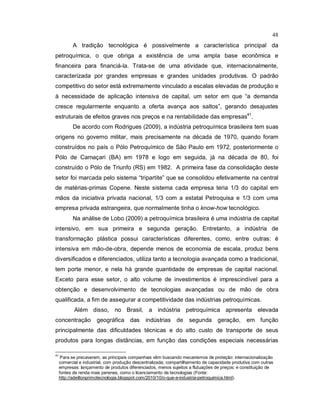 48
A tradição tecnológica é possivelmente a característica principal da
petroquímica, o que obriga a existência de uma ampla base econômica e
financeira para financiá-la. Trata-se de uma atividade que, internacionalmente,
caracterizada por grandes empresas e grandes unidades produtivas. O padrão
competitivo do setor está extremamente vinculado a escalas elevadas de produção e
à necessidade de aplicação intensiva de capital, um setor em que “a demanda
cresce regularmente enquanto a oferta avança aos saltos”, gerando desajustes
estruturais de efeitos graves nos preços e na rentabilidade das empresas41
.
De acordo com Rodrigues (2009), a indústria petroquímica brasileira tem suas
origens no governo militar, mais precisamente na década de 1970, quando foram
construídos no país o Pólo Petroquímico de São Paulo em 1972, posteriormente o
Pólo de Camaçari (BA) em 1978 e logo em seguida, já na década de 80, foi
construído o Pólo de Triunfo (RS) em 1982. A primeira fase da consolidação deste
setor foi marcada pelo sistema “tripartite” que se consolidou efetivamente na central
de matérias-primas Copene. Neste sistema cada empresa teria 1/3 do capital em
mãos da iniciativa privada nacional, 1/3 com a estatal Petroquisa e 1/3 com uma
empresa privada estrangeira, que normalmente tinha o know-how tecnológico.
Na análise de Lobo (2009) a petroquímica brasileira é uma indústria de capital
intensivo, em sua primeira e segunda geração. Entretanto, a indústria de
transformação plástica possui características diferentes, como, entre outras: é
intensiva em mão-de-obra, depende menos de economia de escala, produz bens
diversificados e diferenciados, utiliza tanto a tecnologia avançada como a tradicional,
tem porte menor, e nela há grande quantidade de empresas de capital nacional.
Exceto para esse setor, o alto volume de investimentos é imprescindível para a
obtenção e desenvolvimento de tecnologias avançadas ou de mão de obra
qualificada, a fim de assegurar a competitividade das indústrias petroquímicas.
Além disso, no Brasil, a indústria petroquímica apresenta elevada
concentração geográfica das indústrias de segunda geração, em função
principalmente das dificuldades técnicas e do alto custo de transporte de seus
produtos para longas distâncias, em função das condições especiais necessárias
41
Para se precaverem, as principais companhias vêm buscando mecanismos de proteção: internacionalização
comercial e industrial, com produção descentralizada; compartilhamento de capacidade produtiva com outras
empresas: lançamento de produtos diferenciados, menos sujeitos a flutuações de preços; e constituição de
fontes de renda mais perenes, como o licenciamento de tecnologias (Fonte:
http://adeiltonprimotecnologia.blogspot.com/2010/10/o-que-e-industria-petroquimica.html).
 