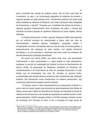49
para a produção das centrais de matérias primas. Isto se torna outro fator de
investimento, ou seja, o da concentração geográfica de indústrias de primeira e
segunda geração em pólos petroquímicos, normalmente próximos aos locais onde
estão instaladas as refinarias da Petrobras, com vistas a promover maior integração
de fornecedores e clientes42
. Enquanto que a totalidade das plantas de primeira e
segunda gerações freqüentemente ficam localizadas nos pólos, a maioria das
indústrias de terceira geração se apresenta distribuída por outras regiões, mesmo
afastadas.
A indústria petroquímica mundial, segundo Rodrigues (2009) está passando
por um profundo processo de reestruturação e busca cada vez mais se
internacionalizar, mediante alianças estratégicas, aquisições, fusões e
incorporações, tornando a competição cada vez mais acirrada. Em termos globais, o
desenvolvimento das empresas do setor resultou num grande dinamismo
tecnológico e na sua expansão e, atualmente este setor conta com empresas de
elevado faturamento e produção diversificada.
De acordo com d'Ávila (2009), nos últimos doze anos, vem decrescendo
continuamente a ação coordenadora e o apoio estatal ao setor petroquímico,
expressas no período de implantação da indústria na forma de financiamentos de
bancos oficiais, da participação da Petroquisa, subsidiária da Petrobras, nos
empreendimentos e do fornecimento de nafta em condições favorecidas. O autor
lembra que as privatizações dos anos 90, iniciadas no governo Collor,
acompanhadas pela abrupta abertura comercial e pelo encolhimento das proteções
tarifárias, não favoreceram novos investimentos na indústria petroquímica, cujo
crescimento praticamente estagnou durante a década.
O Comperj, sendo o maior empreendimento em petroquímica do Brasil e o
quinto maior do mundo, gerará uma economia de aproximadamente dois bilhões de
dólares anuais para o Brasil em decorrência da redução da importação de fontes de
matéria-prima petroquímica e da redução da exportação de petróleo pesado e trará,
aproximadamente, 50.000 empregos diretos e 212.000 empregos indiretos na fase
de construção civil. Pós-fase do refino e com a produção em larga escala de
42
Neste sentido, o Comperj vai ainda viabilizar e utilizar o Arco Metropolitano, obra viária que fará a ligação entre
Itaboraí ao Porto de Itaguaí – um antigo e importante projeto do estado do Rio de Janeiro que cortará ao todo
oito municípios e os principais eixos rodoviários da região. Ao centro do Arco, no município de Duque de
Caxias, há planos de expansão para indústrias como a Riopal e a Reduc.
 