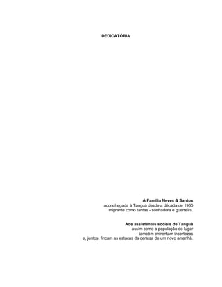 DEDICATÓRIA
À Família Neves & Santos
aconchegada à Tanguá desde a década de 1960
migrante como tantas - sonhadora e guerreira.
Aos assistentes sociais de Tanguá
assim como a população do lugar
também enfrentam incertezas
e, juntos, fincam as estacas da certeza de um novo amanhã.
 