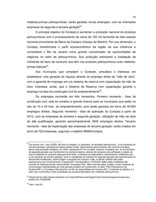 50
matérias-primas petroquímicas, serão gerados novos empregos, com as chamadas
empresas de segunda e terceira geração43
.
O principal objetivo do Comperj é aumentar a produção nacional de produtos
petroquímicos com o processamento de cerca de 150 mil barris/dia de óleo pesado
nacional proveniente da Bacia de Campos (Campo de Marlim). Por sua dimensão, o
Comperj transformará o perfil socioeconômico da região de sua influência e
consolidará o Rio de Janeiro como grande concentrador de oportunidades de
negócios no setor de petroquímicos. Sua produção estimulará a instalação de
indústrias de bens de consumo que têm nos produtos petroquímicos suas matérias-
primas básicas44
.
Aos municípios que compõem o Conleste, prevalece o interesse em
estabelecer uma geração de riqueza através do emprego direto de “mão de obra”,
com a garantia de emprego em um sistema de reserva com capacitação da mão de
obra. Interessa, ainda, que o Sistema de Reserva com capacitação garanta o
emprego na fase de construção civil do empreendimento45
.
Os empregos ocorrerão em três momentos. Primeiro momento - fase da
construção civil: esta se constitui a grande chance para os municípios que estão no
raio de 10 e 20 kms do empreendimento, pois serão gerados em torno de 50.000
empregos diretos. Segundo momento - fase de operação do Comperj a partir de
2012, com as empresas de primeira e segunda geração: utilização de mão de obra
de alta qualificação, gerando aproximadamente 3000 empregos diretos. Terceiro
momento - fase de implantação das empresas de terceira geração: serão criados em
torno de 720 empresas, segundo o relatório RIMA/Comperj.
43
De acordo com Lobo (2009), são três os estágios, ou gerações, da atividade petroquímica: a) as indústrias de
primeira geração, petroquímica básica (etapa inicial), responsáveis pela produção dos insumos principais:
eteno (cuja produção brasileira, em 2002, representa 3% da mundial), propeno, butadieno etc.; b) as indústrias
de segunda geração que transformam os produtos básicos, através de processos de purificação e adição de
outros materiais em produtos petroquímicos finais, a exemplo do polipropileno, polivinicloreto, poliésteres etc.;
c) as indústrias de terceira geração, onde os resultantes da indústria de segunda geração são quimicamente ou
fisicamente modificados, dando origem a produtos de consumo. Hoje, no Brasil, existem três pólos
petroquímicos em funcionamento: Capuava/SP, Camaçari/BA e Triunfo/RS. Neles estão instaladas três
centrais de matérias-primas, denominadas “empresas-mãe”. Além dos três pólos, existem novas iniciativas de
concentração representadas por dois grandes projetos de investimento no setor: Pólo Petroquímico de
Paulínea/SP e o Complexo Gás-Químico do Rio de Janeiro/Bacia de Campos (RJ). A indústria do plástico é o
setor que movimenta a maior quantidade de produtos fabricados com materiais petroquímicos.
44
Disponível em http://www2.petrobras.com.br/portal/frame.asp?pagina=/petrobras/portugues/comperj.asp -
acesso em 19/09/2008.
45
Idem, nota 40.
 