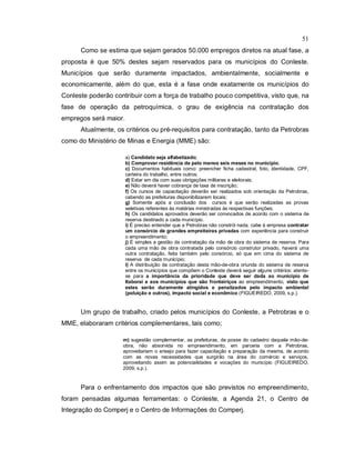 51
Como se estima que sejam gerados 50.000 empregos diretos na atual fase, a
proposta é que 50% destes sejam reservados para os municípios do Conleste.
Municípios que serão duramente impactados, ambientalmente, socialmente e
economicamente, além do que, esta é a fase onde exatamente os municípios do
Conleste poderão contribuir com a força de trabalho pouco competitiva, visto que, na
fase de operação da petroquímica, o grau de exigência na contratação dos
empregos será maior.
Atualmente, os critérios ou pré-requisitos para contratação, tanto da Petrobras
como do Ministério de Minas e Energia (MME) são:
a) Candidato seja alfabetizado;
b) Comprovar residência de pelo menos seis meses no município;
c) Documentos habituais como: preencher ficha cadastral, foto, identidade, CPF,
carteira do trabalho, entre outros;
d) Estar em dia com suas obrigações militares e eleitorais;
e) Não deverá haver cobrança de taxa de inscrição;
f) Os cursos de capacitação deverão ser realizados sob orientação da Petrobras,
cabendo as prefeituras disponibilizarem locais;
g) Somente após a conclusão dos cursos é que serão realizadas as provas
seletivas referentes às matérias ministradas às respectivas funções;
h) Os candidatos aprovados deverão ser convocados de acordo com o sistema de
reserva destinado a cada município.
i) É preciso entender que a Petrobras não constrói nada, cabe à empresa contratar
um consórcio de grandes empreiteiras privadas com experiência para construir
o empreendimento;
j) É simples a gestão da contratação da mão de obra do sistema de reserva. Para
cada uma mão de obra contratada pelo consórcio construtor privado, haverá uma
outra contratação, feita também pelo consórcio, só que em cima do sistema de
reserva de cada município;
l) A distribuição da contratação desta mão-de-obra oriunda do sistema de reserva
entre os municípios que compõem o Conleste deverá seguir alguns critérios: atente-
se para a importância da prioridade que deve ser dada ao município de
Itaboraí e aos municípios que são fronteiriços ao empreendimento, visto que
estes serão duramente atingidos e penalizados pelo impacto ambiental
(poluição e outros), impacto social e econômico (FIGUEIREDO, 2009, s.p.).
Um grupo de trabalho, criado pelos municípios do Conleste, a Petrobras e o
MME, elaboraram critérios complementares, tais como;
m) sugestão complementar, as prefeituras, de posse do cadastro daquela mão-de-
obra, não absorvida no empreendimento, em parceria com a Petrobras,
aproveitariam o ensejo para fazer capacitação e preparação da mesma, de acordo
com as novas necessidades que surgirão na área do comércio e serviços,
aproveitando assim as potencialidades e vocações do município (FIGUEIREDO,
2009, s.p.).
Para o enfrentamento dos impactos que são previstos no empreendimento,
foram pensadas algumas ferramentas: o Conleste, a Agenda 21, o Centro de
Integração do Comperj e o Centro de Informações do Comperj.
 