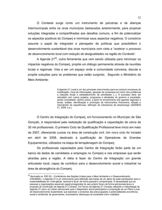 52
O Conleste surge como um instrumento de parcerias e de alianças
intermunicipais entre os onze municípios destacados anteriormente, para propiciar
soluções integradas e compartilhadas aos desafios comuns, a fim de potencializar
os aspectos positivos do Comperj e minimizar seus aspectos negativos. O consórcio
assume o papel de integrador e planejador de políticas que possibilitem o
desenvolvimento sustentável dos onze municípios com vista a “acelerar o processo
de desenvolvimento local com redução de desigualdades na região do Conleste”.
A Agenda 2146
, outra ferramenta que vem sendo utilizada para minimizar os
impactos negativos do Comperj, propõe um diálogo permanente através de reuniões
locais e regionais. Visa a ser um espaço onde a comunidade conversa, discute e
propõe soluções para os problemas que estão surgindo. Segundo o Ministério do
Meio Ambiente:
A Agenda 21 Local é um dos principais instrumentos para se conduzir processos de
mobilização, troca de informações, geração de consensos em torno dos problemas
e soluções locais e estabelecimento de prioridades [...]. O processo deve ser
articulado com outros projetos, programas e atividades do governo e sociedade,
sendo consolidado, dentre outros, a partir do envolvimento dos agentes regionais e
locais; análise, identificação e promoção de instrumentos financeiros; difusão e
intercâmbio de experiências; definição de indicadores de desemprego (AGENDA
21, 2009, s.p.).
O Centro de Integração do Comperj, em funcionamento no Município de São
Gonçalo, é responsável pela realização da qualificação e capacitação de cerca de
30 mil profissionais. O primeiro Ciclo de Qualificação Profissional teve início em maio
de 2007, oferecendo cursos na área de construção civil. Um novo ciclo foi iniciado
em abril de 2008, destinado à qualificação de Operadores de Grandes
Equipamentos, utilizados na etapa de terraplenagem do Comperj.
Os profissionais capacitados pelo Centro de Integração farão parte de um
banco de dados de candidatos a empregos no Comperj e nas empresas que serão
atraídas para a região. A idéia é fazer do Centro de Integração um grande
articulador local, capaz de contribuir para o desenvolvimento social e industrial na
área de abrangência do Comperj.
46
Aprovada na RIO 92, - Conferência das Nações Unidas para o Meio Ambiente e o Desenvolvimento
(CNUMAD) - a Agenda 21 é um instrumento para definição das bases de um plano de ação participativo para a
sustentabilidade em nível global, nacional e local, de forma gradual e consensuada. A necessidade que as
pessoas e organizações assumam papel protagonista do seu próprio futuro de forma estruturada levou à
proposta de construção da Agenda 21 Comperj. Os Fóruns da Agenda 21 Comperj utilizarão a metodologia da
Agenda 21 como um roteiro estruturado para o diagnóstico sócio-participativo e proposição de um Plano Local
de Desenvolvimento Sustentável, que expresse o consenso das preocupações e potencialidades econômica,
social e ambiental, de governantes, empresários, lideranças da sociedade civil e cidadãos.
 