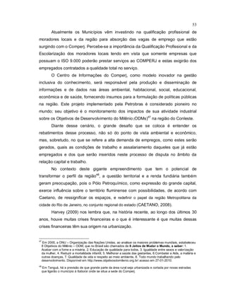 53
Atualmente os Municípios vêm investindo na qualificação profissional de
moradores locais e da região para absorção das vagas de emprego que estão
surgindo com o Comperj. Percebe-se a importância da Qualificação Profissional e da
Escolarização dos moradores locais tendo em vista que somente empresas que
possuam o ISO 9.000 poderão prestar serviços ao COMPERJ e estas exigirão dos
empregados contratados a qualidade total no serviço.
O Centro de Informações do Comperj, como modelo inovador na gestão
inclusiva do conhecimento, será responsável pela produção e disseminação de
informações e de dados nas áreas ambiental, habitacional, social, educacional,
econômica e de saúde, fornecendo insumos para a formulação de políticas públicas
na região. Este projeto implementado pela Petrobras é considerado pioneiro no
mundo; seu objetivo é o monitoramento dos impactos de sua atividade industrial
sobre os Objetivos de Desenvolvimento do Milênio (ODMs)47
na região do Conleste.
Diante desse cenário, o grande desafio que se coloca é entender os
rebatimentos desse processo, não só do ponto de vista ambiental e econômico,
mas, sobretudo, no que se refere a alta demanda de empregos, como estes serão
gerados, quais as condições de trabalho e assalariamento daqueles que já estão
empregados e dos que serão inseridos neste processo de disputa no âmbito da
relação capital e trabalho.
No contexto deste gigante empreendimento que tem o potencial de
transformar o perfil da região48
, a questão territorial e a renda fundiária também
geram preocupação, pois o Pólo Petroquímico, como expressão do grande capital,
exerce influência sobre o território fluminense com possibilidades, de acordo com
Caetano, de ressignificar os espaços, e redefinir o papel da região Metropolitana da
cidade do Rio de Janeiro, no conjunto regional do estado (CAETANO, 2008).
Harvey (2009) nos lembra que, na história recente, ao longo dos últimos 30
anos, houve muitas crises financeiras e o que é interessante é que muitas dessas
crises financeiras têm sua origem na urbanização.
47
Em 2000, a ONU – Organização das Nações Unidas, ao analisar os maiores problemas mundiais, estabeleceu
8 Objetivos do Milênio – ODM, que no Brasil são chamados de 8 Jeitos de Mudar o Mundo, a saber: 1.
Acabar com a fome e a miséria, 2. Educação de qualidade para todos, 3. Igualdade entre sexos e valorização
da mulher, 4. Reduzir a mortalidade infantil, 5. Melhorar a saúde das gestantes, 6.Combater a Aids, a malária e
outras doenças, 7. Qualidade de vida e respeito ao meio ambiente, 8. Todo mundo trabalhando pelo
desenvolvimento. Disponível em http://www.objetivosdomilenio.org.br/ acesso em 27-01-2010.
48
Em Tanguá, há a previsão de que grande parte da área rural seja urbanizada e cortada por novas estradas
que ligarão o município à Itaboraí onde se situa a sede do Comperj.
 