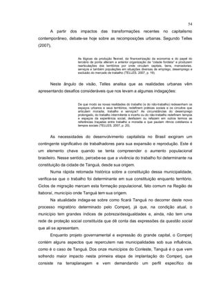 54
A partir dos impactos das transformações recentes no capitalismo
contemporâneo, debate-se hoje sobre as recomposições urbanas. Segundo Telles
(2007),
As lógicas da produção flexível, da financeirização da economia e do papel do
terciário de ponta alteram a anterior organização da “cidade fordista” e produzem
rearticulações dos territórios por onde circulam capitais, bens, mercadorias,
serviços e também populações em situações diversas de emprego, desemprego e
exclusão do mercado de trabalho (TELLES. 2007, p. 19).
Neste ângulo de visão, Telles analisa que as realidades urbanas vêm
apresentando desafios consideráveis que nos levam a algumas indagações:
De que modo as novas realidades do trabalho (e do não-trabalho) redesenham os
espaços urbanos e seus territórios, redefinem práticas sociais e os circuitos que
articulam moradia, trabalho e serviços? As circunstâncias do desemprego
prolongado, do trabalho intermitente e incerto ou do não-trabalho redefinem tempos
e espaços da experiência social, desfazem ou refazem em outros termos as
referências traçadas entre trabalho e moradia e que pautam ritmos cotidianos e
tempos sociais (TELLES, 2007, p. 20).
As necessidades do desenvolvimento capitalista no Brasil exigiram um
contingente significativo de trabalhadores para sua expansão e reprodução. Este é
um elemento chave quando se tenta compreender o aumento populacional
brasileiro. Nesse sentido, percebe-se que a vivência do trabalho foi determinante na
constituição da cidade de Tanguá, desde sua origem.
Numa rápida retomada histórica sobre a constituição dessa municipalidade,
verifica-se que o trabalho foi determinante em sua constituição enquanto território.
Ciclos de migração marcam esta formação populacional, fato comum na Região de
Itaboraí, município onde Tanguá tem sua origem.
Na atualidade indaga-se sobre como ficará Tanguá no decorrer deste novo
processo migratório determinado pelo Comperj, já que, na condição atual, o
município tem grandes índices de pobreza/desigualdades e, ainda, não tem uma
rede de proteção social constituída que dê conta das expressões da questão social
que ali se apresentam.
Enquanto projeto governamental e expressão do grande capital, o Comperj
contém alguns aspectos que repercutem nas municipalidades sob sua influência,
como é o caso de Tanguá. Dos onze municípios do Conleste, Tanguá é o que vem
sofrendo maior impacto nesta primeira etapa de implantação do Comperj, que
consiste na terraplanagem e vem demandando um perfil específico de
 