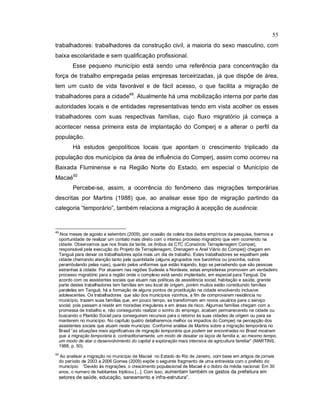 55
trabalhadores: trabalhadores da construção civil, a maioria do sexo masculino, com
baixa escolaridade e sem qualificação profissional.
Esse pequeno município está sendo uma referência para concentração da
força de trabalho empregada pelas empresas terceirizadas, já que dispõe de área,
tem um custo de vida favorável e de fácil acesso, o que facilita a migração de
trabalhadores para a cidade49
. Atualmente há uma mobilização interna por parte das
autoridades locais e de entidades representativas tendo em vista acolher os esses
trabalhadores com suas respectivas famílias, cujo fluxo migratório já começa a
acontecer nessa primeira esta de implantação do Comperj e a alterar o perfil da
população.
Há estudos geopolíticos locais que apontam o crescimento triplicado da
população dos municípios da área de influência do Comperj, assim como ocorreu na
Baixada Fluminense e na Região Norte do Estado, em especial o Município de
Macaé50
Percebe-se, assim, a ocorrência do fenômeno das migrações temporárias
descritas por Martins (1988) que, ao analisar esse tipo de migração partindo da
categoria “temporário”, também relaciona a migração à acepção de ausência:
49
Nos meses de agosto e setembro (2009), por ocasião da coleta dos dados empíricos da pesquisa, tivemos a
oportunidade de realizar um contato mais direto com o intenso processo migratório que vem ocorrendo na
cidade. Observamos que nos finais da tarde, os ônibus da CTC (Consórcio Terraplenagem Comperj,
responsável pela execução do Projeto de Terraplenagem, Drenagem e Anel Viário do Comperj) chegam em
Tanguá para deixar os trabalhadores após mais um dia de trabalho. Estes trabalhadores se espalham pela
cidade chamando atenção tanto pela quantidade (alguns agrupados nos barzinhos ou pracinha, outros
perambulando pelas ruas), quanto pelos uniformes que estão trajando, logo se percebendo que são pessoas
estranhas à cidade. Por atuarem nas regiões Sudeste e Nordeste, estas empreiteiras promovem um verdadeiro
processo migratório para a região onde o complexo está sendo implantado, em especial para Tanguá. De
acordo com os assistentes sociais que atuam nas políticas de assistência social, habitação e saúde, grande
parte destes trabalhadores tem famílias em seu local de origem, porém muitos estão constituindo famílias
paralelas em Tanguá; há a formação de alguns pontos de prostituição na cidade envolvendo inclusive
adolescentes. Os trabalhadores que são dos municípios vizinhos, a fim de comprovarem residência no
município, trazem suas famílias que, em pouco tempo, se transformam em novos usuários para o serviço
social, pois passam a residir em moradias irregulares e em áreas de risco. Algumas famílias chegam com a
promessa de trabalho e, não conseguindo realizar o sonho do emprego, acabam permanecendo na cidade ou
buscando o Plantão Social para conseguirem recursos para o retorno às suas cidades de origem ou para se
manterem no município. No capítulo quatro detalharemos melhor os impactos do Comperj na percepção dos
assistentes sociais que atuam neste município. Conforme análise de Martins sobre a migração temporária no
Brasil “as situações mais significativas de migração temporária que podem ser encontradas no Brasil mostram
que a migração temporária é, contraditoriamente, um modo de desatar os laços de família e, ao mesmo tempo,
um modo de atar o desenvolvimento do capital à exploração mais intensiva da agricultura familiar” (MARTINS,
1988, p. 50).
50
Ao analisar a migração no município de Macaé no Estado do Rio de Janeiro, com base em artigos de jornais
do período de 2003 a 2006 Gomes (2009) expõe o seguinte fragmento de uma entrevista com o prefeito do
município: “Devido às migrações, o crescimento populacional de Macaé é o dobro da média nacional. Em 30
anos, o numero de habitantes triplicou [...]. Com isso, aumentam também os gastos da prefeitura em
setores de saúde, educação, saneamento e infra-estrutura”.
 