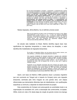 56
Se, em termos demográficos, a duração – o temporário – é essencial para o estudo
das migrações temporárias, em termos sociológicos o essencial é a concepção de
ausência. É temporário, na verdade, aquele migrante que se considera a si
mesmo “fora de casa”, “fora do lugar”, ausente, mesmo quando, em termos
demográficos, tenha migrado definitivamente [...] Se a ausência é o núcleo da
consciência do migrante temporário, é porque ele não cumpriu e não encerrou o
processo de migração, com seus dois momentos extremos e excludentes: a
dessocialização, nas relações sociais de origem, e a ressocialização, nas
relações sociais de “adoção”. Ele se mantém, pois, na duplicidade de duas
socializações, de duas estruturas de relações sociais diversas entre si. Ele vive a
marginalidade das duas situações sociais. É sempre o outro, o objeto, e não o
sujeito. É sempre o que vai voltar a ser e não o que é (MARTINS, p. 1988, p. 50 –
grifo nosso).
Nestas migrações, afirma Martins, há um definido universo social:
Mais do que trânsito de um lugar a outro, há transição de um tempo a outro. Migrar
temporariamente é mais do que ir e vir – é viver, em espaços geográficos
diferentes, temporalidades dilaceradas pelas contradições sociais. Ser migrante
temporário é viver tais contradições como duplicidade; é ser duas pessoas ao
mesmo tempo, cada uma constituída por específicas relações sociais,
historicamente definidas (MARTINS, 1988, p. 45).
Ao estudar esta realidade no Brasil, Martins identifica alguns tipos mais
significativos de migrantes temporários e, nesse elenco de situações, o autor
identifica três modalidades de migrações temporárias:
De um lado, as migrações cíclicas, com seu tempo certo de saída e retorno, com
ritmo definido [...]. Envolvem desde o camponês até o bóia fria.
Uma segunda modalidade de migração temporária é regulada pelo calendário
agrícola da lavoura do próprio migrante, no lugar de origem. No lugar de destino,
porém, na grande cidade, na indústria, na construção civil, o processo de trabalho
já é dominado pelo tempo linear do capital, contínuo – se um operário sai, é
substituído por outro; não há estações nem há dia ou noite, pois o capital já
subjugou o tempo.
Finalmente, há as migrações dominadas pelo ritmo irregular das grandes obras,
públicas ou privadas, como a construção de barragens e estradas. Esses grandes
projetos tornaram-se mais comuns depois de 1970. São obras que empregam
milhares de trabalhadores, não precisam obedecer a nenhum ciclo natural e, do
mesmo modo que criam grande número de empregos a curto prazo, também criam
muito desemprego em pouco tempo (MARTINS, 1988, p. 49).
Assim, com base em Martins (1988) podemos situar o processo migratório
que vem ocorrendo em Tanguá sob o impacto do Comperj como uma migração
temporária, dominada pelo ritmo irregular de uma grande obra, com etapas
diferenciadas que demandarão diferentes tipos de trabalhadores, com qualificações
especificas ou nenhuma, a depender do desenvolvimento do projeto.
Esta característica do Comperj vem preocupando as autoridades locais e as
organizações da sociedade civil, como a associação dos comerciantes, as Igrejas,
ONGs, tendo em vista o fim desta etapa de criação de grande número de emprego
 