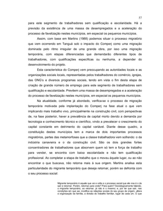 57
para este segmento de trabalhadores sem qualificação e escolaridade. Há a
previsão da existência de uma massa de desempregados e a aceleração do
processo de favelização nestes municípios, em especial os pequenos municípios.
Assim, com base em Martins (1988) podemos situar o processo migratório
que vem ocorrendo em Tanguá sob o impacto do Comperj como uma migração
dominada pelo ritmo irregular de uma grande obra, por isso uma migração
temporária, com etapas diferenciadas que demandarão diferentes tipos de
trabalhadores, com qualificações especificas ou nenhuma, a depender do
desenvolvimento do projeto.
Esta característica do Comperj vem preocupando as autoridades locais e as
organizações sociais locais, representadas pelos trabalhadores do comércio, igrejas,
das ONG’s e diversos programas sociais, tendo em vista o fim desta etapa de
criação de grande número de emprego para este segmento de trabalhadores sem
qualificação e escolaridade. Prevêem uma massa de desempregados e a aceleração
do processo de favelização nestes municípios, em especial os pequenos municípios.
Na atualidade, conforme já abordado, verifica-se o processo de migração
temporária motivada pela implantação do Comperj na fase atual o que vem
implicando mais trabalho vivo, principalmente na construção civil, com perspectivas
de, na fase posterior, haver a prevalência de capital morto devido a demanda por
tecnologia e conhecimento técnico e científico, vindo a prevalecer o crescimento do
capital constante em detrimento do capital variável. Diante desse quadro, a
constituição destes municípios tem a marca de dois importantes processos
migratórios, partes das metamorfoses que a classe trabalhadora vem sofrendo: o da
indústria canavieira e o da construção civil. São os dois grandes fortes
concentradores de trabalhadores que absorvem quem só tem a força de trabalho
para vender, se encontra com baixa escolaridade e não tem qualificação
profissional. Ao completar a etapa de trabalho que o moveu àquele lugar, ou ao não
encontrar o que buscava, não retorna mais à sua origem. Martins analisa esta
particularidade do migrante temporário que deseja retornar, porém se defronta com
o seu processo social:
Migrante temporário é aquele que vai e volta e o processo social que ele vive é o de
sair e retornar. Porém, retornar para onde? Para quem? Sociologicamente falando,
o migrante temporário, ao retornar, já não é o mesmo; e, por ter que sair, nas
condições em que sai, modifica as relações sociais do seu grupo de origem, altera
a organização da família, a divisão do trabalho familiar, lugar de cada um. O que
 