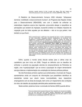 58
encontra, quando retorna, já não é aquilo que deixou. Ele nem mesmo se
reencontra porque já é outro, procurando ser o mesmo (MARTINS, 1988, p. 45).
O Relatório de Desenvolvimento Humano 2009 intitulado “Ultrapassar
barreiras: mobilidade e desenvolvimento humano”, do Programa das Nações Unidas
para o Desenvolvimento (RDH/2009), vem com o desafio de enfrentar os
estereótipos negativos acerca dos migrantes, procurando alargar e reequilibrar as
percepções que existem da migração, buscando analisar os múltiplos impactos da
migração junto de todos aqueles por ela afetados – não só os que partem, mas
também os que ficam:
Não é possível traçar o perfil típico dos migrantes de todo o mundo. Apanhadores
de fruta, enfermeiras, refugiados políticos, trabalhadores da construção civil,
acadêmicos e programadores informáticos – todos se incluem nos quase mil
milhões de pessoas que se encontram em migração dentro dos seus próprios
países ou para o exterior. Quando as pessoas se deslocam, quer atravessem ou
não fronteiras internacionais, embarcam numa viagem de esperança e de
incertezas. A maioria parte em busca de melhores oportunidades, na esperança de
poder aliar os seus próprios talentos aos recursos existentes nos países de destino,
obtendo, assim, benefícios para si e para a sua família mais directa, que
freqüentemente os acompanha ou os segue. Comunidades locais e sociedades no
seu todo também obtiveram os seus benefícios, tanto nos locais de origem como
nos destinos. A diversidade destes indivíduos e as regras que governam a sua
deslocação fazem da mobilidade humana uma das questões mais complexas que
hoje o mundo enfrenta, especialmente agora que se encontra em plena recessão
(RDH/2009).
Enfim, quando o mundo ainda discute saídas para a última crise do
capitalismo que tem início em 2008, Tanguá se defronta com os desafios de
enfrentar o aumento da população advinda do empreendimento da Petrobrás na
região, uma “superpopulação” que se soma à população de origem demandando
serviços básicos e implementação e/ou ampliação de diversas políticas públicas.
Na reta final desse primeiro capítulo que contextualiza o município de Tanguá,
apresentamos ainda um conjunto de informações que possibilitam identificar os
assistentes sociais que atuam nessa municipalidade, seus respectivos
empregadores com as áreas de atuação, bem como um mapeamento das condições
de vida e de trabalho da população atendida pelos assistentes sociais.
Neste sentido, podemos tomar a conclusão de Santos (2000) quando afirma:
Torna-se praticamente impossível dissociar fluxo migratório do mercado de trabalho,
uma vez que este tanto fixa quanto expulsa, dependendo das necessidades
colocadas, em momentos concretos, pela dinâmica assumida pelo capital no atual
período de sua mundialização (SANTOS, 2006, s.p.).
 