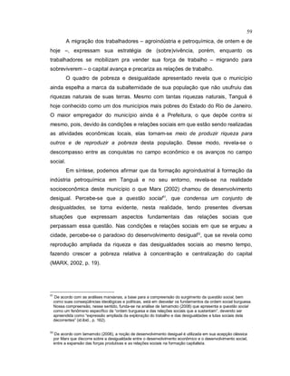 59
A migração dos trabalhadores – agroindústria e petroquímica, de ontem e de
hoje –, expressam sua estratégia de (sobre)vivência, porém, enquanto os
trabalhadores se mobilizam pra vender sua força de trabalho – migrando para
sobreviverem – o capital avança e precariza as relações de trabalho.
O quadro de pobreza e desigualdade apresentado revela que o município
ainda espelha a marca da subalternidade de sua população que não usufruiu das
riquezas naturais de suas terras. Mesmo com tantas riquezas naturais, Tanguá é
hoje conhecido como um dos municípios mais pobres do Estado do Rio de Janeiro.
O maior empregador do município ainda é a Prefeitura, o que depõe contra si
mesmo, pois, devido às condições e relações sociais em que estão sendo realizadas
as atividades econômicas locais, elas tornam-se meio de produzir riqueza para
outros e de reproduzir a pobreza desta população. Desse modo, revela-se o
descompasso entre as conquistas no campo econômico e os avanços no campo
social.
Em síntese, podemos afirmar que da formação agroindustrial à formação da
indústria petroquímica em Tanguá e no seu entorno, revela-se na realidade
socioeconômica deste município o que Marx (2002) chamou de desenvolvimento
desigual. Percebe-se que a questão social51
, que condensa um conjunto de
desigualdades, se torna evidente, nesta realidade, tendo presentes diversas
situações que expressam aspectos fundamentais das relações sociais que
perpassam essa questão. Nas condições e relações sociais em que se ergueu a
cidade, percebe-se o paradoxo do desenvolvimento desigual52
, que se revela como
reprodução ampliada da riqueza e das desigualdades sociais ao mesmo tempo,
fazendo crescer a pobreza relativa à concentração e centralização do capital
(MARX, 2002, p. 19).
51
De acordo com as análises marxianas, a base para a compreensão do surgimento da questão social, bem
como suas conseqüências ideológicas e políticas, está em desvelar os fundamentos da ordem social burguesa.
Nossa compreensão, nesse sentido, funda-se na análise de Iamamoto (2008) que apresenta a questão social
como um fenômeno específico da “ordem burguesa e das relações sociais que a sustentam”, devendo ser
apreendida como “expressão ampliada da exploração do trabalho e das desigualdades e lutas sociais dela
decorrentes” (id.ibid., p. 162).
52
De acordo com Iamamoto (2008), a noção de desenvolvimento desigual é utilizada em sua acepção clássica
por Marx que discorre sobre a desigualdade entre o desenvolvimento econômico e o desenvolvimento social,
entre a expansão das forças produtivas e as relações sociais na formação capitalista.
 