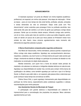 AGRADECIMENTOS
O mestrado expressa “um ponto de inflexão” em minha trajetória acadêmico-
profissional, em especial, em minha vida pessoal. Uma etapa de maturação – firmar
as bases – para um novo tempo de vida onde família, profissão, estudos, amizades
e tantas dimensões da vida se sintonizam. Etapa onde pude com “fino
discernimento” extrair subsídios para prosseguir firme na profissão escolhida. Isso
está sendo dito para dar sentido a um tanto de gente que participou comigo desse
processo. Gente que se envolveu desde sempre, trilhando comigo este caminho,
uns lá no início, outros pelo meio do caminho e outros que estão chegando, porém,
cada um dando um pouco de si para que meus passos se firmassem nesse novo
embalo da vida. Assim, meus sinceros agradecimentos neste momento são
oferecidos às seguintes pessoas e grupos:
À Banca Examinadora composta pelas seguintes professoras
Ana Maria de Vasconcelos, minha orientadora, pessoa querida e especial que
trilhou comigo esta etapa acadêmica. Agradeço seu acompanhamento atencioso,
respeitoso, cuidadoso, seu bom humor e a firmeza teórica de quem sabe aonde quer
chegar, mostrando-se aberta ao diálogo e a participar do processo de desatar os nós
implicados na construção do objeto desta pesquisa.
Marilda Iamamoto, com quem tive a honra de estudar neste período de
mestrado e de saborear os calorosos e instigantes debates teóricos em sala de aula.
Agradeço sua disponibilidade em aceitar meu convite para compor minha banca de
qualificação e de defesa, como também agradeço por você ser o que é no Serviço
Social, no Brasil e para além dele e, em especial, pela pessoa ética e atenciosa que
pude conhecer nesse tempo de convivência na UERJ.
Fátima Grave Ortiz, a quem agradeço imensamente pela disponibilidade em
participar da minha banca, especialmente pelas cuidadosas sugestões e valiosas
recomendações para minha pesquisa.
Aos Assistentes Sociais do Município de Tanguá
A participação com grande abertura e disponibilidade em colaborar foi
imprescindível para a concretização dos propósitos da pesquisa. Meus calorosos
agradecimentos por tudo.
 