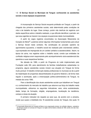 60
1.5 O Serviço Social no Município de Tanguá: conhecendo os assistentes
sociais e seus espaços ocupacionais
A incorporação do Serviço Social enquanto profissão em Tanguá, a partir da
chegada dos primeiros assistentes sociais, está determinada pelas condições de
vida e de trabalho do lugar. Esse começo, porém não desfruta de registros com
dados específicos sobre o trabalho realizado, o que dificulta identificar o período em
que seus agentes se inserem nos espaços ocupacionais desta municipalidade.
A partir de vagos registros encontrados na Associação Missionária do
Coração de Maria53
, pudemos extrair algumas informações fundamentais para situar
o Serviço Social neste contexto. Na constituição do povoado operário da
agroindústria açucareira, o trabalho social era realizado pelo voluntariado católico,
cuja expressão era impregnada de um caráter caritativo e assistencialista..
Assim, na
época da usina, nos registros sobre o trabalho social, consta que entidades de
confissão religiosa eram responsáveis pelo acompanhamento sócio-assistencial dos
operários e suas respectivas famílias.
Na década de 1980, a partir do Programa do Leite implementado pela
Fundação Leão XIII, para atendimento de famílias trabalhadoras cadastradas no
programa, alguns assistentes sociais iniciam sua atuação em Tanguá de forma
muito pontual. O trabalho ininterrupto destes profissionais no município se dá a partir
da implantação de programas descentralizados do governo federal e, de forma mais
regular e acentuada, após a emancipação político-administrativa de Tanguá, na
metade dos anos 1990.
Para a identificação dos atuais assistentes sociais que trabalham em Tanguá
e o conhecimento do mercado de trabalho que absorve sua força de trabalho nesta
municipalidade, utilizamos os seguintes indicadores: sexo, etnia autodeclarada,
idade, tempo de formação, religião, empregadores, localização da residência,
campos e áreas de atuação.
O primeiro indicador diz respeito ao sexo que, de acordo com a amostra,
revela que quase a totalidade dos 16 assistentes sociais de Tanguá, dos quais 14
53
A Associação Missionária do Coração de Maria é uma organização privada, de confissão religiosa, prestadora
de serviços sociais no município de Tanguá e na região vizinha desde a década de 1950, sendo uma das mais
antigas do lugar.
 
