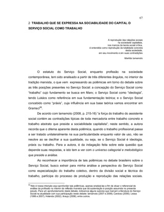 67
2 TRABALHO QUE SE EXPRESSA NA SOCIABILIDADE DO CAPITAL O
SERVIÇO SOCIAL COMO TRABALHO
A reprodução das relações sociais
na sociedade capitalista,
nos marcos da teoria social crítica,
é entendida como reprodução da totalidade concreta
desta sociedade,
em seu movimento e em suas contradições
Marilda Iamamoto
O estatuto do Serviço Social, enquanto profissão na sociedade
contemporânea, tem sido analisado a partir de três diferentes ângulos, no interior da
tradição marxista, o que vem expressando as polêmicas em torno do debate sobre
as três posições presentes no Serviço Social: a concepção do Serviço Social como
“trabalho” cujo fundamento se busca em Marx; o Serviço Social como “ideologia”,
tendo Lukács como referência em sua fundamentação teórica; e o Serviço Social
concebido como “práxis”, cuja influência em sua base teórica vamos encontrar em
Gramsci56
.
De acordo com Iamamoto (2008, p. 215-16) “a força do trabalho do assistente
social contém as contradições típicas de toda mercadoria entre trabalho concreto e
trabalho abstrato que preside a sociabilidade capitalista”; neste sentido, a autora
recorda que o dilema aparente desta polêmica, quando o trabalho profissional passa
a ser tratado unilateralmente na sua particularidade enquanto valor de uso, não se
resolve ao se decifrar a sua qualidade, ou seja, se o Serviço Social é ideologia,
práxis ou trabalho. Para a autora, é da indagação feita sobre esta questão que
depende suas respostas, e isto tem a ver com o universo categorial e metodológico
que preside a análise.
Ao reconhecer a importância de tais polêmicas no debate brasileiro sobre o
Serviço Social, busco extrair para minha análise a perspectiva do Serviço Social
como especialização do trabalho coletivo, dentro da divisão social e técnica do
trabalho, partícipe do processo de produção e reprodução das relações sociais.
56
Não é nossa intenção aqui aprofundar tais polêmicas, apenas sinalizá-las a fim de situar o referencial de
análise da profissão no interior da reflexão marxista que dá sustentação à posição assumida no presente
estudo. Para um aprofundamento deste debate, indicamos alguns autores que marcam a literatura do Serviço
Social na atualidade com sua participação neste debate: Iamamoto (2007 e 2008); Cardoso (2000); Lessa
(1999 e 2007); Holanda (2002); Araujo (2008), entre outros.
 