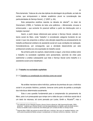 68
Para Iamamoto, “trata-se de uma das ópticas de abordagem da profissão, ao lado de
outras, que enriqueceram o debate acadêmico plural na consideração das
particularidades do Serviço Social [...]” (2007, p. 84).
Esta perspectiva analítica nascida na década de oitenta57
, no dizer de
Granemann (1999), é “herdeira de toda uma polêmica – diferenciada, sinuosa e
entrecruzada – que somente foi possível edificar a partir da interlocução com a
tradição marxista”.
Assim, a partir desse referencial para pensar o Serviço Social, calcado na
teoria social de Marx, onde “trabalho” é considerado categoria fundante do ser
social, é que nos propomos a atribuir uma atenção específica ao processamento do
trabalho profissional cotidiano do assistente social em suas condições de realização.
Considerando-se, por conseguinte, que a atividade desenvolvida por este
profissional constitui-se uma expressão do trabalho social.
Na primeira parte do capítulo, desenvolvida a seguir, uma breve análise sobre
o trabalho na sociedade capitalista será apresentada, servindo de chão para
sedimentar a análise subseqüente que trata o Serviço Social como trabalho e o
assistente social como trabalhador.
2.1 Trabalho na sociedade capitalista
2.1.1 Trabalho e a constituição do indivíduo como ser social
Na análise marxiana sobre indivíduo, parte-se da premissa de que o indivíduo
social é um produto histórico, portanto, toma-se como ponto de partida a produção
dos indivíduos determinada socialmente.
Esta é uma questão fundamental para a compreensão do pensamento de
Marx, pois é um pressuposto que rompe com a idéia de que o indivíduo social não é
um dado da natureza, tal como pensado por Locke, Smith e, Ricardo58
, mas o
57
Na publicação do livro Relações Sociais e Serviço Social no Brasil em 1982 (Iamamoto/Carvalho, 2005)
Iamamoto sustenta que o Serviço Social é uma das especializações do trabalho, parte da divisão social e
técnica do trabalho social. A autora faz uma interlocução com os textos de Marx no Serviço Social.
58
Segundo Marx (1999), tais autores do século XVIII viam o indivíduo “não como um resultado histórico, mas
como ponto de partida da História, porque o consideravam um indivíduo conforme a natureza – dentro da
 