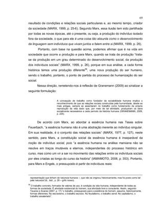 69
resultado de condições e relações sociais particulares e, ao mesmo tempo, criador
da sociedade (MARX, 1999, p. 25-6). Segundo Marx, essa ilusão tem sido partilhada
por todas as novas épocas, até o presente, ou seja, a produção do indivíduo isolado
fora da sociedade, o que para ele é uma coisa tão absurda como o desenvolvimento
da linguagem sem indivíduos que vivam juntos e falem entre si (MARX, 1999, p. 26).
Portanto, com base na questão acima, podemos afirmar que é na vida em
sociedade que ocorre a produção e para Marx, quando se trata de produção “trata-
se da produção em um grau determinado do desenvolvimento social, da produção
dos indivíduos sociais” (MARX, 1999, p. 26), porque em sua análise, a cada forma
histórica temos uma produção diferente59
, uma nova produção do ser humano,
sendo o trabalho, portanto, o ponto de partida do processo de humanização do ser
social.
Nessa direção, remetendo-nos à reflexão de Granemann (2009) ao sinalizar a
seguinte formulação:
A concepção de trabalho como fundador da sociabilidade humana implica o
reconhecimento de que as relações sociais construídas pela humanidade, desde as
mais antigas, sempre se assentaram no trabalho como fundamento da própria
reprodução da vida dado que, por meio de tal atividade, produziram os bens
socialmente necessários a cada período da história humana (GRANEMANN, 2009,
p. 225).
De acordo com Marx, ao abordar a essência humana nas Teses sobre
Feuerbach, “a essência humana não é uma abstração inerente ao indivíduo singular.
Em sua realidade, é o conjunto das relações sociais“ (MARX, 1977, p. 127), neste
sentido, para Marx, a constituição social da essência humana é inseparável da
noção de indivíduo social, pois “a essência humana na análise marxiana não se
resolve em traços imutáveis e eternos, independentes do processo histórico em
curso, mas como um vir a ser no movimento das relações entre os indivíduos sociais
por eles criadas ao longo do curso da história” (IAMAMOTO, 2008, p. 353). Portanto,
para Marx e Engels, o pressuposto é partir de indivíduos reais:
representação que tinham de natureza humana –, que não se originou historicamente, mas foi posto como tal
pela natureza”(id., ibid., p. 26 – grifo nosso).
59
O trabalho concreto, formador de valores de uso, é condição da vida humana, independente de todas as
formas de sociedade. É atividade existencial do homem, sua atividade livre e consciente. Assim, segundo
Tavares e Soares (2007, p. 17) “o trabalho, pressuposto para a existência do homem, assume, historicamente,
formas diferentes. No escravismo, o trabalho escravo. No feudalismo, o trabalho servil. No capitalismo, o
trabalho assalariado”.
 