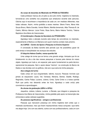Ao corpo de docentes do Mestrado do PPGSS da FSS/UERJ
Cada professor marcou de um jeito ou de outro minha trajetória no mestrado,
tornando-se uma centelha nos propósitos que amadureci durante este percurso.
Citá-los aqui é reconhecer a importância de cada um, em medidas diferentes, mas
todas valiosas. Assim, minha gratidão a esses mestres: Silene Freire, Maria Inês
Souza Bravo, Maria Ciavatta, Vanda Ribeiro, Marilda Iamamoto, Alba Thereza B. de
Castro, Mônica Alencar, Lúcia Freire, Rose Serra, Maria Helena Tenório, Tatiana
Baptista e Ana Maria de Vasconcelos.
À Coordenação e Equipe da Secretaria do PPGSS/UERJ
Agradeço toda a atenção durante este tempo de convivência no mestrado,
especialmente à Marlova e à Mariana com quem mantive contato mais próximo.
Ao CAPES – Centro de Apoio à Pesquisa no Ensino Superior
A concessão da Bolsa durante este período que me possibilitou gozar de
certo tempo e tranqüilidade nos avanços dos estudos.
À Valquíria Helena Coelho, nossa querida Val
Uma colega de turma que se tornou uma grande amiga. Amizade que foi se
fortalecendo no dia a dia das nossas pesquisas e buscas pela clareza do nosso
objeto. Agradeço por tudo e, em especial, pelo apoio fundamental na parte técnico-
operacional da pesquisa. Sem o apoio dessa “menina”, na construção do Banco de
Dados e nas dúvidas com os gráficos, não sei o que seria da minha pesquisa.
Aos colegas de turma
Cada um(a) em sua singularidade, talento, loucura. Pessoas incríveis que
jamais as esquecerei: Laura, Val, Vanessa, Mariana, Denise, Giselle, Rodrigo,
Reginaldo, Carlos Felipe, Luciana, Juliana, Cintia, Carla Cíntia e a nossa querida
Ruth que partiu nos deixando antes da hora. Agradeço a cada um(a) pela
convivência e aprendizagem.
Às alunas da graduação (UERJ e UFRJ)
Jaqueline, Juliana, Lidiane, Luciana e Renata, que integram a pesquisa da
Professora Ana Maria de Vasconcelos, minha gratidão pelo apoio na transcrição das
entrevistas e pelas valiosas sugestões.
Às pessoas significativas – amigos e profissionais
Pessoas que marcaram presença em minha trajetória bem antes que o
mestrado acontecesse, mas que foram imprescindíveis nessa conquista –que tanto
me alegra hoje. Uns com seu talento, outros com seu profissionalismo, cada um com
 