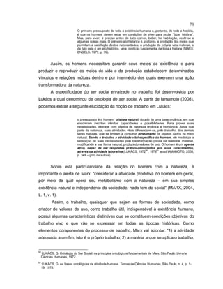 70
O primeiro pressuposto de toda a existência humana e, portanto, de toda a história,
é que os homens devem estar em condições de viver para poder “fazer história”.
Mas, para viver, é preciso antes de tudo comer, beber, ter habitação, vestir-se e
algumas coisas mais. O primeiro ato histórico é, portanto, a produção dos meios que
permitam a satisfação destas necessidades, a produção da própria vida material, e
de fato este é um ato histórico, uma condição fundamental de toda a história (MARX;
ENGELS, 1977, p. 39).
Assim, os homens necessitam garantir seus meios de existência e para
produzir e reproduzir os meios de vida e de produção estabelecem determinados
vínculos e relações mútuas dentro e por intermédio dos quais exercem uma ação
transformadora da natureza.
A especificidade do ser social enraizado no trabalho foi desenvolvida por
Lukács a qual denominou de ontologia do ser social. A partir de Iamamoto (2008),
podemos extrair a seguinte elucidação da noção de trabalho em Lukács:
o pressuposto é o homem, criatura natural, dotado de uma base orgânica, em que
encontram inscritas infinitas capacidades e possibilidades. Para prover suas
necessidades, interage com objetos de natureza orgânica e inorgânica. Ainda que
parte da natureza, suas atividades vitais diferenciam-se, pelo trabalho, dos demais
seres naturais, que se limitam a consumir diretamente os objetos dados no meio
natural. Sendo o trabalho a atividade vital específica do homem, ele mediatiza a
satisfação de suas necessidades pela transformação prévia da realidade material,
modificando a sua forma natural, produzindo valores de uso. O homem é um agente
ativo, capaz de dar respostas prático-conscientes aos seus carecimentos,
através da atividade laborativa (LUKÁCS, 1972
60
; 1978
61
apud IAMAMOTO, 2008,
p. 349 – grifo da autora).
Sobre esta particularidade da relação do homem com a natureza, é
importante o alerta de Marx: “considerar a atividade produtiva do homem em geral,
por meio da qual opera seu metabolismo com a natureza – em sua simples
existência natural e independente da sociedade, nada tem de social” (MARX, 2004,
L. 1, v. 1).
Assim, o trabalho, quaisquer que sejam as formas de sociedade, como
criador de valores de uso, como trabalho útil, indispensável à existência humana,
possui algumas características distintivas que se constituem condições objetivas do
trabalho vivo e que vão se expressar em todas as épocas históricas. Como
elementos componentes do processo de trabalho, Marx vai apontar: “1) a atividade
adequada a um fim, isto é o próprio trabalho; 2) a matéria a que se aplica o trabalho,
60
LUKÁCS, G. Ontologia do Ser Social: os princípios ontológicos fundamentais de Marx. São Paulo: Livraria
Ciências Humanas, 1972.
61
LUKÁCS, G. As bases ontológicas da atividade humana. Temas de Ciências Humanas, São Paulo, n. 4, p. 1-
19, 1978.
 