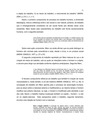 71
o objeto de trabalho; 3) os meios de trabalho, o instrumental de trabalho” (MARX,
2004, p. 212. L.1, v.1).
Assim, o primeiro componente do processo do trabalho humano, a dimensão
teleológica, marca a diferença entre o ser social e o ser natural, portanto, do trabalho
que é ontologicamente constitutivo do ser social frente aos demais seres vivos
existentes. Marx ilustra esta característica do trabalho sob forma exclusivamente
humana, com o seguinte exemplo:
Uma aranha executa operações semelhantes às do tecelão, e a abelha supera mais
de um arquiteto ao construir sua colméia. Mas o que distingue o pior arquiteto da
melhor abelha é que ele figura na mente sua construção antes de transformá-la em
realidade (MARX, 2004, p. 211-12).
Sobre esta ação consciente, Marx vai ainda afirmar que se pode distinguir os
homens dos animais pela consciência e esta, desde o início, é um produto social
(MARX; ENGELS, 1977, p. 27 e 37).
O segundo componente do trabalho apontado por Marx trata-se do uso e da
criação de meios de trabalho, sob os quais se interpõem entre o homem e o objeto,
e servem para dirigir sua atividade conforme objetivos antecipados. Segundo Marx,
o que distingue as diferentes épocas econômicas não é o que se faz, mas como,
com que meios de trabalho se faz. Os meios de trabalho servem para medir o
desenvolvimento da força humana de trabalho e, além disso, indicam as condições
sociais em que se realiza o trabalho (MARX, 2004, p. 214. L.1,v.1).
O terceiro componente refere-se ao trabalho que também é criação de novas
necessidades e, neste sentido, é um ato histórico (MARX; ENGELS, 1977, p. 40). A
concepção de trabalho em Marx aponta para o processo de autocriação humana,
pois ao atuar sobre a natureza externa e modificando-a, ao mesmo tempo o homem
modifica sua própria natureza, ou seja, o homem é modificado pela atividade a que
deu vida. Assim, o trabalho implica mudanças também no sujeito – homem – e não
só no objeto-natureza. Esta perspectiva sobre o trabalho, segundo Iamamoto,
envolve uma relação do homem com a natureza:
Sob o ângulo material, é produção de objetos aptos a serem utilizados pelo
homem, produção de meios de vida, através dos quais os homens produzem
indiretamente a sua vida material. Sob o ângulo subjetivo, é processo de criação e
acumulação de novas capacidades e qualidades humanas, desenvolvendo aquelas
inscritas na natureza orgânica do homem, humanizando-as e criando novas
 