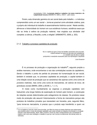 72
necessidades. Enfim, é produção objetiva e subjetiva, de coisas materiais e de
subjetividade humana (IAMAMOTO, 2008, p. 350-51 – grifo nosso).
Porém, esta dimensão genérica do ser social dada pelo trabalho – o indivíduo
compreendido como um ser social –, torna-se possível como atividade coletiva, pois
o próprio ato individual do trabalho é essencialmente histórico-social. Neste sentido,
afirma-se a historicidade do homem em sua existência humana, existência essa que
não se limita à esfera da produção material, mas engloba sua atividade vital
completa: a ciência, a filosofia, a arte, a religião” (IAMAMOTO, 2008, p. 353).
2.1.2 Trabalho e processo capitalista de produção
Se é o capital que gera a força de trabalho necessária para acumular,
criando também os meios de vida para sua subsistência,
é o trabalho que dá vida ao capital,
produzindo o excedente necessário para sua reprodução e expansão
Lúcio Kowarick
É no processo de produção e organização do trabalho62
, segundo propõe a
análise marxiana, onde encontramos a raiz das contradições sociais do capitalismo.
Sendo o trabalho o ponto de partida do processo de humanização do ser social,
também é verdade que, no processo capitalista de produção, o capital também é
uma relação social de produção que se caracteriza não apenas como uma soma de
produtos materiais, mas como uma soma de mercadorias, de valores de troca, de
grandezas sociais (MARX, 2004, p.83-85. L. 1, v.1).
O modo como mundialmente se organiza a produção capitalista vem
traduzindo uma longa história de exploração do homem pelo homem, a construção
de relações sociais determinadas pelo antagonismo de classes. Os produtos nesse
modo de produção vão assumir historicamente a forma de mercadoria porque são
produtos de trabalhos privados que necessitam ser trocados, pois, segundo Marx,
“para tornar-se mercadoria, é preciso que o produto seja transferido a quem vai
62
Foi na Inglaterra, local de muitos anos de exílio, que Marx foi buscar as bases históricas para desenvolver
seus estudos sobre o modo de produção capitalista, pois neste contexto as relações de produção e circulação
estavam mais desenvolvidas. Assim, Marx constrói a Teoria do Valor, fundamentando que a sociedade se
explica e tem como eixo ontológico o trabalho (o que faz o ser humano se diferenciar dos demais seres na
natureza).
 