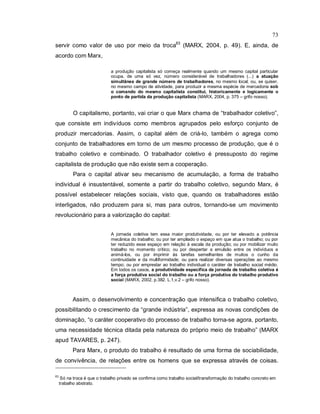 73
servir como valor de uso por meio da troca63
(MARX, 2004, p. 49). E, ainda, de
acordo com Marx,
a produção capitalista só começa realmente quando um mesmo capital particular
ocupa, de uma só vez, número considerável de trabalhadores (...) a atuação
simultânea de grande número de trabalhadores, no mesmo local, ou, se quiser,
no mesmo campo de atividade, para produzir a mesma espécie de mercadoria sob
o comando do mesmo capitalista constitui, historicamente e logicamente o
ponto de partida da produção capitalista (MARX, 2004, p. 375 – grifo nosso).
O capitalismo, portanto, vai criar o que Marx chama de “trabalhador coletivo”,
que consiste em indivíduos como membros agrupados pelo esforço conjunto de
produzir mercadorias. Assim, o capital além de criá-lo, também o agrega como
conjunto de trabalhadores em torno de um mesmo processo de produção, que é o
trabalho coletivo e combinado. O trabalhador coletivo é pressuposto do regime
capitalista de produção que não existe sem a cooperação.
Para o capital ativar seu mecanismo de acumulação, a forma de trabalho
individual é insustentável, somente a partir do trabalho coletivo, segundo Marx, é
possível estabelecer relações sociais, visto que, quando os trabalhadores estão
interligados, não produzem para si, mas para outros, tornando-se um movimento
revolucionário para a valorização do capital:
A jornada coletiva tem essa maior produtividade, ou por ter elevado a potência
mecânica do trabalho; ou por ter ampliado o espaço em que atua o trabalho; ou por
ter reduzido esse espaço em relação à escala da produção; ou por mobilizar muito
trabalho no momento crítico; ou por despertar a emulsão entre os indivíduos e
animá-los, ou por imprimir às tarefas semelhantes de muitos o cunho da
continuidade e da multiformidade; ou para realizar diversas operações ao mesmo
tempo; ou por emprestar ao trabalho individual o caráter de trabalho social médio.
Em todos os casos, a produtividade específica da jornada de trabalho coletiva é
a força produtiva social do trabalho ou a força produtiva do trabalho produtivo
social (MARX, 2002, p.382. L.1,v.2 – grifo nosso).
Assim, o desenvolvimento e concentração que intensifica o trabalho coletivo,
possibilitando o crescimento da “grande indústria”, expressa as novas condições de
dominação, “o caráter cooperativo do processo de trabalho torna-se agora, portanto,
uma necessidade técnica ditada pela natureza do próprio meio de trabalho” (MARX
apud TAVARES, p. 247).
Para Marx, o produto do trabalho é resultado de uma forma de sociabilidade,
de convivência, de relações entre os homens que se expressa através de coisas.
63
Só na troca é que o trabalho privado se confirma como trabalho social/transformação do trabalho concreto em
trabalho abstrato.
 