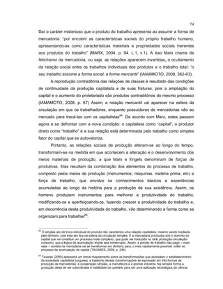 74
Daí o caráter misterioso que o produto do trabalho apresenta ao assumir a forma de
mercadoria: “por encobrir as características sociais do próprio trabalho humano,
apresentando-as como características materiais e propriedades sociais inerentes
aos produtos do trabalho” (MARX, 2004, p. 94. L.1, v.1). A isso Marx chama de
fetichismo da mercadoria, ou seja, as relações aparecem invertidas, o ocultamento
da relação social entre os trabalhos individuais dos produtos e o trabalho total: “o
seu trabalho assume a forma social: a forma mercantil” (IAMAMOTO, 2008, 362-63).
A reprodução contraditória das relações de classes é resultado das condições
de continuidade da produção capitalista e de suas fraturas, pois a ampliação do
capital e o aumento do proletariado são produtos contraditórios do mesmo processo
(IAMAMOTO, 2008, p. 67) Assim, a relação mercantil vai aparecer na esfera da
circulação em que os trabalhadores, enquanto possuidores de mercadorias vão ao
mercado para trocá-las com os capitalistas64
. De acordo com Marx, estes passam
agora a se defrontar com a nova condição: o capitalista como “capital”, o produtor
direto como “trabalho” e a sua relação está determinada pelo trabalho como simples
fator do capital que se autovaloriza.
Portanto, as relações sociais de produção alteram-se ao longo do tempo,
transformam-se na medida em que acontecem a alteração e o desenvolvimento dos
meios materiais de produção, a que Marx e Engels denominam de forças de
produtivas. Elas resultam da combinação dos elementos do processo de trabalho,
composto pelos meios de produção (instrumentos, máquinas, matéria prima, etc) e
força de trabalho, que envolve os conhecimentos básicos e experiências
acumuladas ao longo da história para a produção de sua existência. Assim, os
homens produzem instrumentos para melhorar a produtividade do trabalho,
modificando-os e aperfeiçoando-os, fazendo crescer a produtividade do trabalho e,
em decorrência desta produtividade do trabalho, vão determinando a forma como se
organizam para trabalhar65
.
64
O simples ato de troca individual do produto não caracteriza uma relação capitalista, mesmo sendo mediada
pelo dinheiro, pois este ato fica na esfera da circulação simples. É a mercadoria produzida sob o domínio do
capital que vai constituir um processo mais complexo, que pode ser traduzido no ciclo produção-circulação-
consumo, que a lógica da acumulação impõe seja ininterrupto. Assim, a porção de trabalho não-pago – mais
valia – contida na mercadoria vai se transformar em dinheiro para, o mais rapidamente possível, voltar ao
processo de acumulação de capital (TAVARES, 2009, p. 244).
65
Tavares (2009) apresenta um breve mapeamento sobre as transformações que assinalam o estabelecimento
da sociedade capitalista burguesa, a trajetória dessas transformações se expressão em três formas de
produção de mercadorias: a cooperação simples, a manufatura e a grande indústria. Na terceira forma a
produção deixa de ser subordinada à habilidade do operário para ser uma aplicação tecnológica da ciência.
 