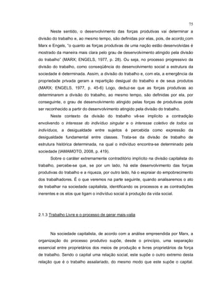 75
Neste sentido, o desenvolvimento das forças produtivas vai determinar a
divisão do trabalho e, ao mesmo tempo, são definidas por elas, pois, de acordo com
Marx e Engels, “o quanto as forças produtivas de uma nação estão desenvolvidas é
mostrado da maneira mais clara pelo grau de desenvolvimento atingido pela divisão
do trabalho” (MARX; ENGELS, 1977, p. 28). Ou seja, no processo progressivo da
divisão do trabalho, como conseqüência do desenvolvimento social a estrutura da
sociedade é determinada. Assim, a divisão do trabalho e, com ela, a emergência da
propriedade privada geram a repartição desigual do trabalho e de seus produtos
(MARX; ENGELS, 1977, p. 45-6) Logo, deduz-se que as forças produtivas ao
determinarem a divisão do trabalho, ao mesmo tempo, são definidas por ela, por
conseguinte, o grau de desenvolvimento atingido pelas forças de produtivas pode
ser reconhecido a partir do desenvolvimento atingido pela divisão do trabalho.
Neste contexto da divisão do trabalho vê-se implícito a contradição
envolvendo o interesse do indivíduo singular e o interesse coletivo de todos os
indivíduos, a desigualdade entre sujeitos é percebida como expressão da
desigualdade fundamental entre classes. Trata-se da divisão de trabalho de
estrutura histórica determinada, na qual o indivíduo encontra-se determinado pela
sociedade (IAMAMOTO, 2008, p. 419).
Sobre o caráter extremamente contraditório implícito na divisão capitalista do
trabalho, percebe-se que, se por um lado, há este desenvolvimento das forças
produtivas do trabalho e a riqueza, por outro lado, há o espraiar do empobrecimento
dos trabalhadores. É o que veremos na parte seguinte, quando analisaremos o ato
de trabalhar na sociedade capitalista, identificando os processos e as contradições
inerentes e os elos que ligam o indivíduo social à produção da vida social.
2.1.3 Trabalho Livre e o processo de gerar mais-valia
Na sociedade capitalista, de acordo com a análise empreendida por Marx, a
organização do processo produtivo supõe, desde o princípio, uma separação
essencial entre proprietários dos meios de produção e livres proprietários da força
de trabalho. Sendo o capital uma relação social, este supõe o outro extremo desta
relação que é o trabalho assalariado, do mesmo modo que este supõe o capital.
 