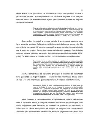 77
desta relação como proprietário da mais-valia produzida pelo primeiro, durante o
processo de trabalho. A visão paradisíaca da sociedade burguesa, cujas relações
entre os indivíduos aparecem como regidas pela liberdade, aparece na seguinte
análise de Iamamoto:
A apropriação das mercadorias prescinde de qualquer violência, uma vez que
os indivíduos se reconhecerem como livres proprietários, os quais, mediante um ato
de vontade, trocam suas mercadorias, cuja expressão jurídica é o contrato. Não se
vêem submetidos a qualquer coação externa, apenas movidos pelas suas diferentes
necessidades e impulsos, aos quais são indiferentes os demais. Portanto, cada um
aliena livremente sua propriedade (IAMAMOTO, 2008, p. 371 – grifo nosso).
Sob a ordem do capital, a força de trabalho é a mercadoria essencial para
fazer aumentar a riqueza. Colocada em ação torna-se trabalho que produz valor. No
corpo desta mercadoria há sempre a personificação do trabalho humano abstrato
que é sempre o produto de um determinado trabalho útil, concreto. Esse trabalho
concreto torna-se, portanto, expressão de trabalho humano abstrato (MARX, 2004,
p. 80). De acordo com a lei do valor em Marx, todo trabalho tem um duplo caráter:
Todo trabalho é, de um lado, dispêndio de força humana de trabalho, no sentido
fisiológico, e, nessa qualidade de trabalho humano igual ou abstrato, cria o valor
das mercadorias. Todo trabalho, por outro lado, é dispêndio de força humana de
trabalho, sob forma especial, para um determinado fim, e, nessa qualidade de
trabalho útil e concreto, produz valores de uso” (MARX, 2004, p. 68 – grifo
nosso).
Assim, a consolidação do capitalismo pressupõe a existência do trabalhador
livre, que vende sua força de trabalho – ou uma medida determinada de seu tempo
de vida - por uma determinada quantia no mercado. Como nos recorda Kowarick,
a apropriação privada de meios e instrumentos de produção, ao gerar lucros por
meio da confecção de bens para o mercado de consumo, constitui condição
necessária para o surgimento do capitalismo. Mas, para que ele se concretize, esses
processos de produção precisam estar articulados de modo a criar excedentes
mediante uma modalidade específica de subjugar o trabalhador: este deve ser livre
e expropriado, de forma que sua liberdade não encontre outra alternativa
senão submeter-se ao capital (KOWARICK, 1994, p. 11 – grifo nosso).
Neste processo, o capitalista compra a capacidade de produzir mercadorias
úteis à sociedade, sendo a categoria processo de trabalho recuperada por Marx
como responsável pela mediação do processo de produção de mercadoria e
valorização do capital. O capitalista se apropria da energia e dos conhecimentos
adquiridos pela experiência do trabalhador e, em troca, paga um salário, pois a força
 