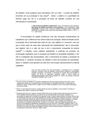 78
de trabalho, como qualquer outra mercadoria, tem um valor – o tempo de trabalho
envolvido em sua produção é seu preço68
. Assim, o salário é a quantidade de
dinheiro pago por ela e a produção da força de trabalho consiste em sua
manutenção ou reprodução:
o valor da força de trabalho é determinado, como o de qualquer outra mercadoria,
pelo tempo de trabalho necessário à sua produção e, por conseqüência, à sua
reprodução. Enquanto valor, a força de trabalho representa apenas determinada
quantidade de trabalho social médio nela corporificado (MARX, 2004, p. 200. L. 1.
V. 1 – grifo nosso).
A acumulação de capital constitui-se uma das principais características do
capitalismo que o diferencia dos outros modos de produção. Nessa formação social,
a produção não é dominada pelo valor de uso, cujo objetivo é o consumo, uma vez
que a maior parte da mais-valia “extorquida dos trabalhadores” não é consumida,
seu objetivo não é o valor de uso e sim o crescimento incessante do próprio
capital69
; o trabalho, como trabalho assalariado, é partícipe do processo de
acumulação capitalista, pois no processo de trabalho na sociedade capitalista, o fim
não é a satisfação das necessidades, mas o crescimento do capital, a produção da
mercadoria. E, portanto, processo de trabalho é meio de processo de valorização.
Assim, o trabalho como gerador de valor tem uma função imprescindível no sistema
capitalista:
para que esse processo não seja interrompido, é necessário que o capitalista
continue a comprar a força de trabalho e dela continue retirando o mais-trabalho
(trabalho excedente), na produção e reprodução do capital. Esse mais-trabalho é
retirado na forma de mais-valor, perdendo assim a forma visível de
exploração/apropriação, facilmente percebida em modos de produção anteriores
(TAVARES; SOARES, 2007, p. 20).
70
68
O preço da força de trabalho na sociedade capitalista tem que ficar sempre abaixo do seu valor, nunca
cobrindo tudo aquilo que é necessário para sua reprodução e a reprodução da família. A reprodução do
trabalhador, assim, envolve não só o salário, não só o tempo de trabalho, não só a sua própria reprodução,
mas de sua família.
69
Assim, a mais-valia tanto financia o padrão elevado de vida do capitalista, como também é investida na
produção para ampliar a escala da acumulação.
70
Seguindo este raciocínio, Tavares e Soares (2007) afirmam que a lógica teórica interna da tese que afirma o
fim do trabalho perde consistência, pois parece não ser possível pensar na produção capitalista e na
acumulação de capital sem o trabalho como gerador de valor. Quanto a lógica externa, os autores afirmam que
“a mesma tese afirma que a lei do valor-trabalho tem perdido importância na produção da riqueza, o que pode
ser comprovado pela redução da oferta de emprego por parte dos capitalistas. Nessa perspectiva, a redução
da oferta de emprego seria representativa da pouca importância que tem o trabalho na produção das
mercadorias na sociedade contemporânea. Verifica-se, no entanto, a partir de evidências empíricas, que o
número de empregados (trabalhadores assalariados) não tem diminuído” (TAVARES; SOARES, 2007, p. 20).
Seguidamente a esta afirmativa, os autores apresentam dados sobre o número de trabalhadores na produção
da riqueza com base nos estudos de Coggiola (O capital contra a história: gênese e estrutura da crise
contemporânea. São Paulo: Xamã, Ed. Pulsar, 2002).
 