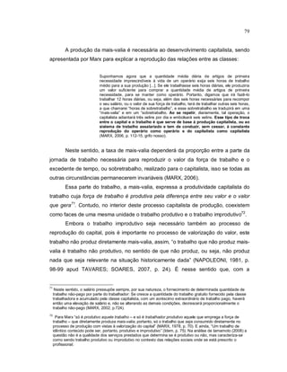 79
A produção da mais-valia é necessária ao desenvolvimento capitalista, sendo
apresentada por Marx para explicar a reprodução das relações entre as classes:
Suponhamos agora que a quantidade média diária de artigos de primeira
necessidade imprescindíveis à vida de um operário exija seis horas de trabalho
médio para a sua produção [...]. Se ele trabalhasse seis horas diárias, ele produziria
um valor suficiente para comprar a quantidade média de artigos de primeira
necessidade, para se manter como operário. Portanto, digamos que irá fazê-lo
trabalhar 12 horas diárias, ou seja, além das seis horas necessárias para recompor
o seu salário, ou o valor de sua força de trabalho, terá de trabalhar outras seis horas,
a que chamarei “horas de sobretrabalho”, e esse sobretrabalho se traduzirá em uma
“mais-valia” e em um “sobretrabalho. Ao se repetir, diariamente, tal operação, o
capitalista adiantará três xelins por dia e embolsará seis xelins. Esse tipo de troca
entre o capital e o trabalho é que serve de base à produção capitalista, ou ao
sistema de trabalho assalariado e tem de conduzir, sem cessar, à constante
reprodução do operário como operário e do capitalista como capitalista
(MARX, 2006, p. 112-15, grifo nosso).
Neste sentido, a taxa de mais-valia dependerá da proporção entre a parte da
jornada de trabalho necessária para reproduzir o valor da força de trabalho e o
excedente de tempo, ou sobretrabalho, realizado para o capitalista, isso se todas as
outras circunstâncias permanecerem invariáveis (MARX, 2006).
Essa parte do trabalho, a mais-valia, expressa a produtividade capitalista do
trabalho cuja força de trabalho é produtiva pela diferença entre seu valor e o valor
que gera71
. Contudo, no interior deste processo capitalista de produção, coexistem
como faces de uma mesma unidade o trabalho produtivo e o trabalho improdutivo72
.
Embora o trabalho improdutivo seja necessário também ao processo de
reprodução do capital, pois é importante no processo de valorização do valor, este
trabalho não produz diretamente mais-valia, assim, “o trabalho que não produz mais-
valia é trabalho não produtivo, no sentido de que não produz, ou seja, não produz
nada que seja relevante na situação historicamente dada” (NAPOLEONI, 1981, p.
98-99 apud TAVARES; SOARES, 2007, p. 24). É nesse sentido que, com a
71
Neste sentido, o salário pressupõe sempre, por sua natureza, o fornecimento de determinada quantidade de
trabalho não-pago por parte do trabalhador: Se cresce a quantidade do trabalho gratuito fornecido pela classe
trabalhadora e acumulado pela classe capitalista, com um acréscimo extraordinário de trabalho pago, haverá
então uma elevação de salário e, não se alterando as demais condições, decrescerá proporcionalmente o
trabalho não-pago (MARX, 2002, p.724).
72
Para Marx “só é produtivo aquele trabalho – e só é trabalhador produtivo aquele que emprega a força de
trabalho – que diretamente produza mais-valia; portanto, só o trabalho que seja consumido diretamente no
processo de produção com vistas à valorização do capital” (MARX, 1978, p. 70). E ainda, “Um trabalho de
idêntico conteúdo pode ser, portanto, produtivo e improdutivo” (Idem, p. 75). Na análise de Iamamoto (2008) a
questão não é a qualidade dos serviços prestados que determina se é produtivo ou não, mas caracteriza-se
como sendo trabalho produtivo ou improdutivo no contexto das relações sociais onde se está prescrito o
profissional.
 