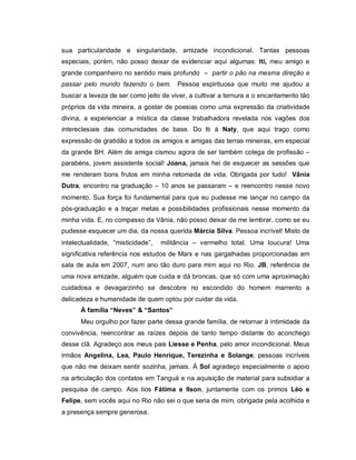 sua particularidade e singularidade, amizade incondicional. Tantas pessoas
especiais, porém, não posso deixar de evidenciar aqui algumas: Iti, meu amigo e
grande companheiro no sentido mais profundo – partir o pão na mesma direção e
passar pelo mundo fazendo o bem. Pessoa espirituosa que muito me ajudou a
buscar a leveza de ser como jeito de viver, a cultivar a ternura e o encantamento tão
próprios da vida mineira, a gostar de poesias como uma expressão da criatividade
divina, a experienciar a mística da classe trabalhadora revelada nos vagões dos
intereclesiais das comunidades de base. Do Iti à Naty, que aqui trago como
expressão de gratidão a todos os amigos e amigas das terras mineiras, em especial
da grande BH. Além de amiga cismou agora de ser também colega de profissão –
parabéns, jovem assistente social! Joana, jamais hei de esquecer as sessões que
me renderam bons frutos em minha retomada de vida. Obrigada por tudo! Vânia
Dutra, encontro na graduação – 10 anos se passaram – e reencontro nesse novo
momento. Sua força foi fundamental para que eu pudesse me lançar no campo da
pós-graduação e a traçar metas e possibilidades profissionais nesse momento da
minha vida. E, no compasso da Vânia, não posso deixar de me lembrar, como se eu
pudesse esquecer um dia, da nossa querida Márcia Silva. Pessoa incrível! Misto de
intelectualidade, “misticidade”, militância – vermelho total. Uma loucura! Uma
significativa referência nos estudos de Marx e nas gargalhadas proporcionadas em
sala de aula em 2007, num ano tão duro para mim aqui no Rio. JB, referência de
uma nova amizade, alguém que cuida e dá broncas, que só com uma aproximação
cuidadosa e devagarzinho se descobre no escondido do homem marrento a
delicadeza e humanidade de quem optou por cuidar da vida.
À família “Neves” & “Santos”
Meu orgulho por fazer parte dessa grande família, de retornar à intimidade da
convivência, reencontrar as raízes depois de tanto tempo distante do aconchego
desse clã. Agradeço aos meus pais Liesse e Penha, pelo amor incondicional. Meus
irmãos Angelina, Lea, Paulo Henrique, Terezinha e Solange, pessoas incríveis
que não me deixam sentir sozinha, jamais. À Sol agradeço especialmente o apoio
na articulação dos contatos em Tanguá e na aquisição de material para subsidiar a
pesquisa de campo. Aos tios Fátima e Ilson, juntamente com os primos Léo e
Felipe, sem vocês aqui no Rio não sei o que seria de mim, obrigada pela acolhida e
a presença sempre generosa.
 