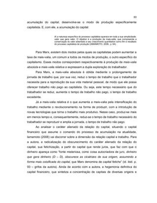 80
acumulação do capital, desenvolve-se o modo de produção especificamente
capitalista. E, com ele, a acumulação do capital:
Aí a natureza específica do processo capitalista aparece em toda a sua simplicidade:
valor que gera valor. O objetivo é a produção da mais-valia, que compreende a
conservação do valor adiantado e seu crescimento quantitativo como fim e resultado
do processo capitalista de produção (IAMAMOTO, 2008., p. 64).
Para Marx, existem dois modos pelos quais os capitalistas podem aumentar a
taxa de mais-valia, um comum a todos os modos de produção, o outro específico do
capitalismo. Esses modos correspondem respectivamente à produção de mais-valia
absoluta e mais-valia relativa e expressam a dupla exploração do trabalhador.
Para Marx, a mais-valia absoluta é obtida mediante o prolongamento da
jornada de trabalho que, por sua vez, reduz o tempo de trabalho que o trabalhador
necessita para a reprodução da sua vida material pessoal, de modo que ele possa
oferecer trabalho não pago ao capitalista. Ou seja, este tempo necessário que do
trabalhador se reduz, aumenta o tempo de trabalho não pago, o tempo de trabalho
excedente.
Já a mais-valia relativa é o que aumenta a mais-valia pela intensificação do
trabalho mediante o revolucionamento na forma de produzir, com a introdução de
novas tecnologias que torna o trabalho mais produtivo. Nesse caso, produz-se mais
em menos tempo e, consequentemente, reduz-se o tempo de trabalho necessário do
trabalhador se reproduzir e amplia a jornada, o tempo de trabalho não pago.
Ao analisar o caráter alienado da relação do capital, situando o capital
financeiro que assume o comando do processo de acumulação na atualidade,
Iamamoto (2008) vai discorrer sobre a dimensão da relação capital e trabalho. Para
a autora, a radicalização do obscurecimento do caráter alienado da relação do
capital, sua fetichização, a partir do capital que rende juros, que faz com que o
dinheiro apareça como “fonte misteriosa, como coisa autocriadora de juro, dinheiro
que gera dinheiro (D – D), obscurece as cicatrizes de sua origem, assumindo a
forma mais coisificada do capital, que Marx denomina de capital fetiche” (id. ibid. p.
93 – grifos da autora). Ainda de acordo com a autora, a hegemonia definitiva do
capital financeiro, que sintetiza a concentração de capitais de diversas origens e
 