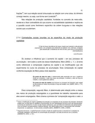 81
frações73
, tem sua relação social consumada na relação com uma coisa, do dinheiro
consigo mesmo, ou seja, sua forma sem conteúdo74
.
Nas relações de produção capitalista, fundadas no conceito de mais-valia,
revela-se a face contraditória do que ocorre na sociabilidade capitalista e explica-se
a questão social como fenômeno específico da ordem burguesa e das relações
sociais que a sustentam.
2.1.4 Contradições sociais oriundas na lei específica do modo de produção
capitalista
O fato de haver abundância de braços, desde que material e culturalmente
expropriados, cria condições para deteriorar os salários. Cria, ademais, condições
para desarticular a resistência da mão de obra, pois acirra a concorrência
intertrabalhadora
Lúcio Kovarick.
Ao analisar a influência que o aumento do capital – em seu processo de
acumulação – tem sobre a sorte da classe trabalhadora, Marx (2002, L. 1, v. 2) toma
como referencial a composição orgânica do capital e as modificações que ele
experimenta no curso do processo de acumulação. Esta composição do capital
conforme exposição de Marx possui dois aspectos:
Do ponto de vista do valor, é determinada pela proporção em que o capital se
divide em constante, o valor dos meios de produção, e variável, o valor da força de
trabalho, a soma global dos salários.
Do ponto de vista da matéria que funciona no processo de produção, todo capital
se decompõe em meios de produção e força de trabalho viva; (MARX, 2002, p. 715,
grifo nosso)
Essa composição, segundo Marx, é determinada pela relação entre a massa
dos meios de produção empregados e a quantidade de trabalho necessária para
eles serem empregados. Marx chama a primeira de “composição segundo o valor, e
73
Sobre a mistificação do regime capitalista de produção e os segredos do seu processo de produção, Iamamoto
analisa que na atual fase do capitalismo financeirizado há uma radicalização da forma como são apresentadas
as formas de rendimento. É como se elas fossem autônomas, pois as fontes de rendimento são apresentadas
como se fossem correspondentes a esferas distintas, não relacionadas entre si, expressando três conexões
impossíveis: a) capital-juro, b) terra-renda c) trabalho-salário. (IMAMOTO, 2008, p. 68-69).
74
Segundo Iamamoto, o capital financeiro envolve a fusão do capital bancário e industrial em condições de
monopólio capitalista, redundando na concentração da produção e na fusão de bancos com a indústria.
(IAMAMOTO, 2008, p. 101).
 
