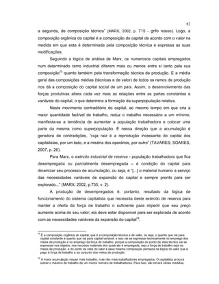 82
a segunda, de composição técnica” (MARX, 2002, p. 715 - grifo nosso). Logo, a
composição orgânica do capital é a composição do capital de acordo com o valor na
medida em que esta é determinada pela composição técnica e expressa as suas
modificações.
Seguindo a lógica de análise de Marx, os numerosos capitais empregados
num determinado ramo industrial diferem mais ou menos entre si tanto pela sua
composição75
quanto também pela transformação técnica da produção. E a média
geral das composições médias (técnicas e de valor) de todos os ramos de produção
nos dá a composição do capital social de um país. Assim, o desenvolvimento das
forças produtivas altera cada vez mais as relações entre as partes constantes e
variáveis do capital, o que determina a formação da superpopulação relativa.
Neste movimento contraditório do capital, ao mesmo tempo em que cria a
maior quantidade factível de trabalho, reduz o trabalho necessário a um mínimo,
manifesta-se a tendência de aumentar a população trabalhadora e colocar uma
parte da mesma como superpopulação. É nessa direção que a acumulação é
geradora de contradições, “cuja raiz é a reprodução incessante do capital dos
capitalistas, por um lado, e a miséria dos operários, por outro” (TAVARES; SOARES,
2007, p. 26).
Para Marx, o exército industrial de reserva - população trabalhadora que fica
desempregada ou parcialmente desempregada – é condição do capital para
dinamizar seu processo de acumulação, ou seja, é “[...] o material humano a serviço
das necessidades variáveis de expansão do capital e sempre pronto para ser
explorado...” (MARX, 2002, p.735, v. 2).
A produção de desempregados é, portanto, resultado da lógica de
funcionamento do sistema capitalista que necessita deste exército de reserva para
manter a oferta da força de trabalho o suficiente para impedir que seu preço
aumente acima do seu valor; ela deve estar disponível para ser explorada de acordo
com as necessidades variáveis da expansão do capital76
.
75
É a composição orgânica do capital, que é a composição técnica e de valor, ou seja, o quanto que vai para
capital constante e quanto que vai para capital variável, e isso vai se expressar tecnicamente no emprego dos
meios de produção e no emprego da força de trabalho, porque a composição do ponto de vista técnico vai se
expressar nos objetos, nos recursos materiais dos quais ela é empregada, seja a força de trabalho seja os
meios de produção, e do ponto de vista do valor é essa mesma composição pensada na lógica do valor que é
pago à força de trabalho e ao conjunto dos meios de produção.
76
A maior acumulação requer mais trabalho, mas não mais trabalhadores empregados. O capitalista procura
extrair o máximo de trabalho de um menor número de trabalhadores. Para isso, ele tomará várias medidas,
 