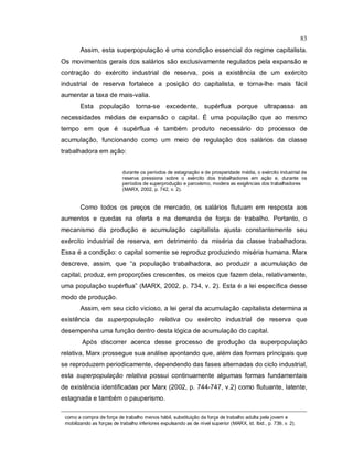 83
Assim, esta superpopulação é uma condição essencial do regime capitalista.
Os movimentos gerais dos salários são exclusivamente regulados pela expansão e
contração do exército industrial de reserva, pois a existência de um exército
industrial de reserva fortalece a posição do capitalista, e torna-lhe mais fácil
aumentar a taxa de mais-valia.
Esta população torna-se excedente, supérflua porque ultrapassa as
necessidades médias de expansão o capital. É uma população que ao mesmo
tempo em que é supérflua é também produto necessário do processo de
acumulação, funcionando como um meio de regulação dos salários da classe
trabalhadora em ação:
durante os períodos de estagnação e de prosperidade média, o exército industrial de
reserva pressiona sobre o exército dos trabalhadores em ação e, durante os
períodos de superprodução e paroxismo, modera as exigências dos trabalhadores
(MARX, 2002, p. 742, v. 2).
Como todos os preços de mercado, os salários flutuam em resposta aos
aumentos e quedas na oferta e na demanda de força de trabalho. Portanto, o
mecanismo da produção e acumulação capitalista ajusta constantemente seu
exército industrial de reserva, em detrimento da miséria da classe trabalhadora.
Essa é a condição: o capital somente se reproduz produzindo miséria humana. Marx
descreve, assim, que “a população trabalhadora, ao produzir a acumulação de
capital, produz, em proporções crescentes, os meios que fazem dela, relativamente,
uma população supérflua” (MARX, 2002, p. 734, v. 2). Esta é a lei específica desse
modo de produção.
Assim, em seu ciclo vicioso, a lei geral da acumulação capitalista determina a
existência da superpopulação relativa ou exército industrial de reserva que
desempenha uma função dentro desta lógica de acumulação do capital.
Após discorrer acerca desse processo de produção da superpopulação
relativa, Marx prossegue sua análise apontando que, além das formas principais que
se reproduzem periodicamente, dependendo das fases alternadas do ciclo industrial,
esta superpopulação relativa possui continuamente algumas formas fundamentais
de existência identificadas por Marx (2002, p. 744-747, v.2) como flutuante, latente,
estagnada e também o pauperismo.
como a compra de força de trabalho menos hábil, substituição da força de trabalho adulta pela jovem e
mobilizando as forças de trabalho inferiores expulsando as de nível superior (MARX, Id. Ibid., p. 739, v. 2).
 