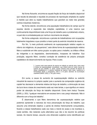 84
Na forma flutuante, encontra-se aquela fração da força de trabalho disponível
que resulta da absorção e repulsão do processo de reprodução ampliada do capital
à medida que atrai ou repele trabalhadores que gravitam ao redor dos grandes
centros industriais modernos.
Na forma latente, encontra-se uma população trabalhadora do campo que foi
expulsa devido a expansão das relações capitalistas; é uma reserva que
continuamente disponibilizará toda uma força de trabalho para o proletariado urbano,
a qual não é contrabalançada por nenhum movimento de atração.
Na forma estagnada, encontra-se a parcela de trabalhadores com ocupações
totalmente irregulares e que constitui a maior parte do exército industrial de reserva.
Por fim, “o mais profundo sedimento da superpopulação relativa vegeta no
inferno da indigência, do pauperismo”, esta última forma de superpopulação relativa
Marx a subdivide em três outros grupos: os aptos para o trabalho, os órfãos e filhos
de indigentes e os degradados, desmoralizados, incapazes de trabalhar. Sua
produção, segundo Marx, constitui condição de existência da própria produção
capitalista e do desenvolvimento da riqueza. Para o autor,
[...] quanto maior esse exército de reserva em relação ao exército ativo, tanto maior
a massa da superpopulação consolidada, cuja miséria está em razão inversa do
suplício de seu trabalho. E, ainda, quanto maiores essa camada de lázaros da
classe trabalhadora e o exército industrial de reserva, tanto maior, usando-se a
terminologia oficial, o pauperismo. Esta é a lei geral, absoluta, da acumulação
capitalista (MARX, 2002, p. 748, grifo nosso).
Em suma, a causa do aumento da superpopulação relativa ou exército
industrial de reserva é o próprio capital, pois o aumento da composição orgânica do
capital faz decrescer a demanda relativa de força de trabalho, a diminuição da taxa
de lucro leva a taxas de crescimento cada vez mais lentas, o que significa um menor
poder de absorção da força de trabalho disponível. Como bem traduz Tavares
(2009, p. 253), “qualquer mercadoria em excesso tem o seu preço rebaixado. Não é
diferente com a força de trabalho”.
É observando o que Marx denominou de superpopulação relativa que
podemos apreender a natureza da nova precarização da força de trabalho, que
assume uma dimensão objetiva: a perda de direitos historicamente conquistados,
ficando a classe trabalhadora cada vez mais a mercê do acaso e da incerteza e,
neste sentido, não restando outra alternativa que não a de recorrer às políticas
sociais. Ao mesmo tempo, assume uma dimensão subjetiva como identificado por
 