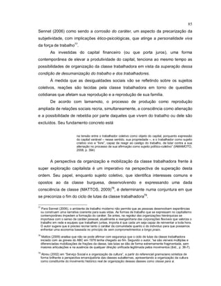 85
Sennet (2006) como sendo a corrosão do caráter, um aspecto da precarização da
subjetividade, com implicações ético-psicológicas, que atinge a personalidade viva
da força de trabalho77
.
As investidas do capital financeiro (ou que porta juros), uma forma
contemporânea de elevar a produtividade do capital, tenciona ao mesmo tempo as
possibilidades de organização da classe trabalhadora em vista da superação dessa
condição de desumanização do trabalho e dos trabalhadores.
À medida que as desigualdades sociais vão se refletindo sobre os sujeitos
coletivos, reações são tecidas pela classe trabalhadora em torno de questões
cotidianas que afetam sua reprodução e a reprodução de sua família.
De acordo com Iamamoto, o processo de produção como reprodução
ampliada de relações sociais recria, simultaneamente, a consciência como alienação
e a possibilidade de rebeldia por parte daqueles que vivem do trabalho ou dele são
excluídos. Seu fundamento concreto está
na tensão entre o trabalhador coletivo como objeto do capital, porquanto expressão
do capital variável – nesse sentido, sua propriedade –, e o trabalhador como sujeito
criativo vivo e “livre”, capaz de reagir ao castigo do trabalho, de lutar contra a sua
alienação no processo de sua afirmação como sujeito político-coletivo” (IAMAMOTO,
2008, p. 394)
A perspectiva da organização e mobilização da classe trabalhadora frente à
super exploração capitalista é um imperativo na perspectiva de superação desta
ordem. Seu papel, enquanto sujeito coletivo, que identifica interesses comuns e
opostos ao da classe burguesa, desenvolvendo e expressando uma dada
consciência de classe (MATTOS, 2009)78
, é determinante numa conjuntura em que
se preconiza o fim do ciclo de lutas da classe trabalhadora79
.
77
Para Sennet (2006), o ambiente de trabalho moderno não permite que as pessoas desenvolvam experiências
ou construam uma narrativa coerente para suas vidas. As formas de trabalho que se expressam no capitalismo
contemporâneo impedem a formação do caráter. Se antes, na regidez das organizações hierárquicas se
importava com o senso de caráter pessoal, atualmente a reengenharia das corporações flexíveis que valoriza o
trabalho em rede e equipes que trabalham juntas, importa é que cada um seja capaz de reinventar a toda hora.
O autor sugere que é preciso recriar tanto o caráter da comunidade quanto o do indivíduo para que possamos
enfrentar uma economia baseada no princípio de sem comprometimentos a longo prazo.
78
Mattos (2009) analisa que não se pode afirmar com segurança que o ciclo de lutas da classe trabalhadora
iniciado com as greves do ABC em 1978 tenha chegado ao fim. Segundo o autor, “se são visíveis múltiplas e
diferenciadas mobilizações de frações da classe, tais lutas se dão de forma extremamente fragmentada, sem
maiores articulações e na ausência de qualquer direção unificada legitimada pelos movimentos (ibid., p. 36-7).
79
Abreu (2002) em “Serviço Social e a organização da cultura”, a partir do referencial gramsciano sintetiza de
forma brilhante a perspectiva emancipatória das classes subalternas, apresentando a organização da cultura
como constituinte do movimento histórico real de organização dessas classes como classe para si.
 