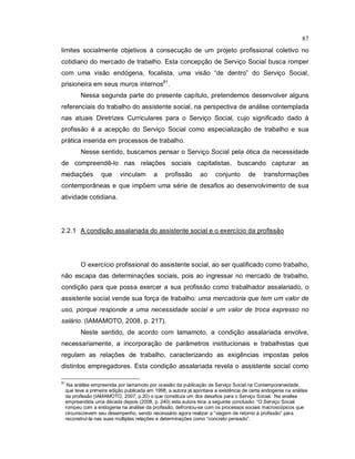 87
limites socialmente objetivos à consecução de um projeto profissional coletivo no
cotidiano do mercado de trabalho. Esta concepção de Serviço Social busca romper
com uma visão endógena, focalista, uma visão “de dentro” do Serviço Social,
prisioneira em seus muros internos81
.
Nessa segunda parte do presente capítulo, pretendemos desenvolver alguns
referenciais do trabalho do assistente social, na perspectiva de análise contemplada
nas atuais Diretrizes Curriculares para o Serviço Social, cujo significado dado à
profissão é a acepção do Serviço Social como especialização de trabalho e sua
prática inserida em processos de trabalho.
Nesse sentido, buscamos pensar o Serviço Social pela ótica da necessidade
de compreendê-lo nas relações sociais capitalistas, buscando capturar as
mediações que vinculam a profissão ao conjunto de transformações
contemporâneas e que impõem uma série de desafios ao desenvolvimento de sua
atividade cotidiana.
2.2.1 A condição assalariada do assistente social e o exercício da profissão
O exercício profissional do assistente social, ao ser qualificado como trabalho,
não escapa das determinações sociais, pois ao ingressar no mercado de trabalho,
condição para que possa exercer a sua profissão como trabalhador assalariado, o
assistente social vende sua força de trabalho: uma mercadoria que tem um valor de
uso, porque responde a uma necessidade social e um valor de troca expresso no
salário. (IAMAMOTO, 2008, p. 217).
Neste sentido, de acordo com Iamamoto, a condição assalariada envolve,
necessariamente, a incorporação de parâmetros institucionais e trabalhistas que
regulam as relações de trabalho, caracterizando as exigências impostas pelos
distintos empregadores. Esta condição assalariada revela o assistente social como
81
Na análise empreendia por Iamamoto por ocasião da publicação de Serviço Social na Contemporaneidade,
que teve a primeira edição publicada em 1998, a autora já apontava a existência de certa endogenia na análise
da profissão (IAMAMOTO, 2007, p.20) o que constituía um dos desafios para o Serviço Social. Na analise
empreendida uma década depois (2008, p. 240) esta autora tece a seguinte conclusão: “O Serviço Social
rompeu com a endogenia na análise da profissão, defrontou-se com os processos sociais macroscópicos que
circunscrevem seu desempenho, sendo necessário agora realizar a “viagem de retorno à profissão” para
reconstruí-la nas suas múltiplas relações e determinações como “concreto pensado”.
 