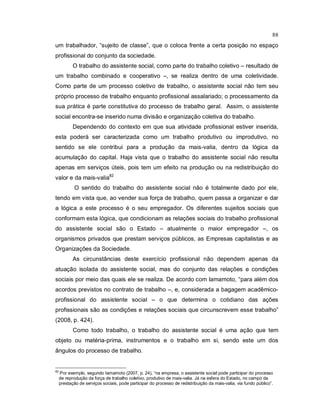 88
um trabalhador, “sujeito de classe”, que o coloca frente a certa posição no espaço
profissional do conjunto da sociedade.
O trabalho do assistente social, como parte do trabalho coletivo – resultado de
um trabalho combinado e cooperativo –, se realiza dentro de uma coletividade.
Como parte de um processo coletivo de trabalho, o assistente social não tem seu
próprio processo de trabalho enquanto profissional assalariado; o processamento da
sua prática é parte constitutiva do processo de trabalho geral. Assim, o assistente
social encontra-se inserido numa divisão e organização coletiva do trabalho.
Dependendo do contexto em que sua atividade profissional estiver inserida,
esta poderá ser caracterizada como um trabalho produtivo ou improdutivo, no
sentido se ele contribui para a produção da mais-valia, dentro da lógica da
acumulação do capital. Haja vista que o trabalho do assistente social não resulta
apenas em serviços úteis, pois tem um efeito na produção ou na redistribuição do
valor e da mais-valia82
O sentido do trabalho do assistente social não é totalmente dado por ele,
tendo em vista que, ao vender sua força de trabalho, quem passa a organizar e dar
a lógica a este processo é o seu empregador. Os diferentes sujeitos sociais que
conformam esta lógica, que condicionam as relações sociais do trabalho profissional
do assistente social são o Estado – atualmente o maior empregador –, os
organismos privados que prestam serviços públicos, as Empresas capitalistas e as
Organizações da Sociedade.
As circunstâncias deste exercício profissional não dependem apenas da
atuação isolada do assistente social, mas do conjunto das relações e condições
sociais por meio das quais ele se realiza. De acordo com Iamamoto, “para além dos
acordos previstos no contrato de trabalho –, e, considerada a bagagem acadêmico-
profissional do assistente social – o que determina o cotidiano das ações
profissionais são as condições e relações sociais que circunscrevem esse trabalho”
(2008, p. 424).
Como todo trabalho, o trabalho do assistente social é uma ação que tem
objeto ou matéria-prima, instrumentos e o trabalho em si, sendo este um dos
ângulos do processo de trabalho.
82
Por exemplo, segundo Iamamoto (2007, p. 24), “na empresa, o assistente social pode participar do processo
de reprodução da força de trabalho coletivo, produtivo de mais-valia. Já na esfera do Estado, no campo da
prestação de serviços sociais, pode participar do processo de redistribuição da mais-valia, via fundo público”.
 
