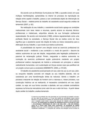 89
De acordo com as Diretrizes Curriculares de 1996, a questão social, em suas
múltipas manifestações, apreendidas no interior do processo de reprodução da
relação entre capital e trabalho, passou a ser considerada objeto de intervenção do
Serviço Social – matéria-prima do trabalho do assistente social segundo análise de
Iamamoto (2007, p. 62).
Na realização do seu trabalho, o assistente social tanto agrega as condições
institucionais com seus meios e recursos, quanto aciona os recursos técnico-
profissionais e intelectuais, adquiridos através de sua formação profissional
especializada. De acordo com Iamamoto (1998), embora regulamentado como uma
profissão liberal na sociedade, o Serviço Social não se realiza como tal. Isso
significa que o assistente social não dispõe de todos os meios necessários para a
efetivação de seu trabalho, o que revela sua relativa autonomia.
A possibilidade de imprimir uma direção social ao exercício profissional do
assistente social – moldando o seu conteúdo e o modo de operá-lo – decorre da
relativa autonomia de que ele dispõe, resguardada pela legislação profissional e
passível de reclamação judicial. Porém, resguardar a relativa autonomia na
condução do exercício profissional supõe potenciá-la mediante um projeto
profissional coletivo impregnado de história e embasado em princípios e valores
radicalmente humanistas, com sustentação em forças sociais reais que partilham de
um projeto comum para a sociedade (IAMAMOTO, 2008, p. 219-20).
O trabalho do assistente social pensado em seu valor de uso ou em seu valor,
ou enquanto trabalho concreto em relação ao seu trabalho abstrato, não se
caracteriza por uma transformação direta da natureza. Sendo o trabalho um
processo crescente da relação do homem com a natureza e, nesse processo, sua
construção histórica vai se realizando, é necessário considerá-lo em seu duplo
caráter, ou seja, em sua forma concreta e abstrata, em sua unidade contraditória
expressa na forma de mercadoria como valor de uso e valor de troca. A partir desse
duplo caráter do trabalho, analisa Iamamoto:
O exercício da profissão tem sido abordado em sua dimensão de trabalho concreto:
em seu valor de uso social [...]. O que não dispõe de centralidade nessa mesma
literatura é a identidade do trabalho do assistente social, enquanto trabalho abstrato,
com o trabalho social médio: como parte alíquota do trabalho total socialmente
produzido. As implicações do trabalho do assistente social no circuito do valor
–, da produção e distribuição do valor e da mais valia –, não são tratados,
como se a “forma valor fosse mero cerimonial” na sociedade do capital
fetiche. Ainda que a citada produção reconheça o fato do assistente social ser um
trabalhador assalariado –, e, enquanto tal, vivendo uma situação comum a todos os
 