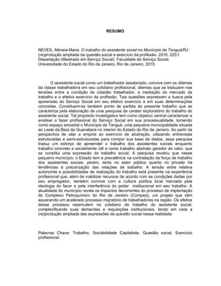 RESUMO
NEVES, Altineia Maria. O trabalho do assistente social no Município de Tanguá/RJ:
(re)produção ampliada da questão social e exercício da profissão. 2010. 225 f.
Dissertação (Mestrado em Serviço Social). Faculdade de Serviço Social,
Universidade do Estado do Rio de Janeiro, Rio de Janeiro, 2010.
O assistente social como um trabalhador assalariado, convive com os dilemas
da classe trabalhadora em seu cotidiano profissional, dilemas que se traduzem nas
tensões entre a condição de cidadão trabalhador, a mediação do mercado de
trabalho e o efetivo exercício da profissão. Tais questões expressam a busca pela
apreensão do Serviço Social em seu efetivo exercício e em suas determinações
concretas. Constituem-se também ponto de partida do presente trabalho que se
caracteriza pela elaboração de uma pesquisa de caráter exploratório do trabalho do
assistente social. Tal propósito investigativo tem como objetivo central caracterizar e
analisar o fazer profissional do Serviço Social em sua processualidade, tomando
como espaço amostral o Município de Tanguá, uma pequena municipalidade situada
ao Leste da Baía da Guanabara no interior do Estado do Rio de Janeiro. Ao partir da
perspectiva de aliar a empiria ao exercício de abstração, utilizando entrevistas
estruturadas e semi-estruturadas para compor sua base de dados, essa pesquisa
traduz um esforço de apreender o trabalho dos assistentes sociais enquanto
trabalho concreto e socialmente útil e como trabalho abstrato gerador de valor, que
se constitui uma expressão do trabalho social. A pesquisa revelou que nesse
pequeno município, o Estado tem a prevalência na contratação da força de trabalho
dos assistentes sociais, porém, tanto no setor público quanto no privado há
tendências à precarização das relações de trabalho. A tensão entre relativa
autonomia e possibilidades de realização do trabalho está presente na experiência
profissional que, além de viabilizar recursos de acordo com as condições dadas por
seu empregador, também convive com a cultura política local marcada pela
ideologia do favor e pela interferência do poder institucional em seu trabalho. A
atualidade do município revela os impactos decorrentes do processo de implantação
do Complexo Petroquímico do Rio de Janeiro (Comperj), um projeto que vêm
aquecendo um acelerado processo migratório de trabalhadores na região. Os efeitos
desse processo repercutem no cotidiano de trabalho do assistente social,
complexificando suas demandas e requisições institucionais, tendo em vista a
(re)produção ampliada das expressões da questão social nessa realidade.
Palavras Chave: Trabalho. Sociabilidade Capitalista. Questão social. Exercício
profissional.
 